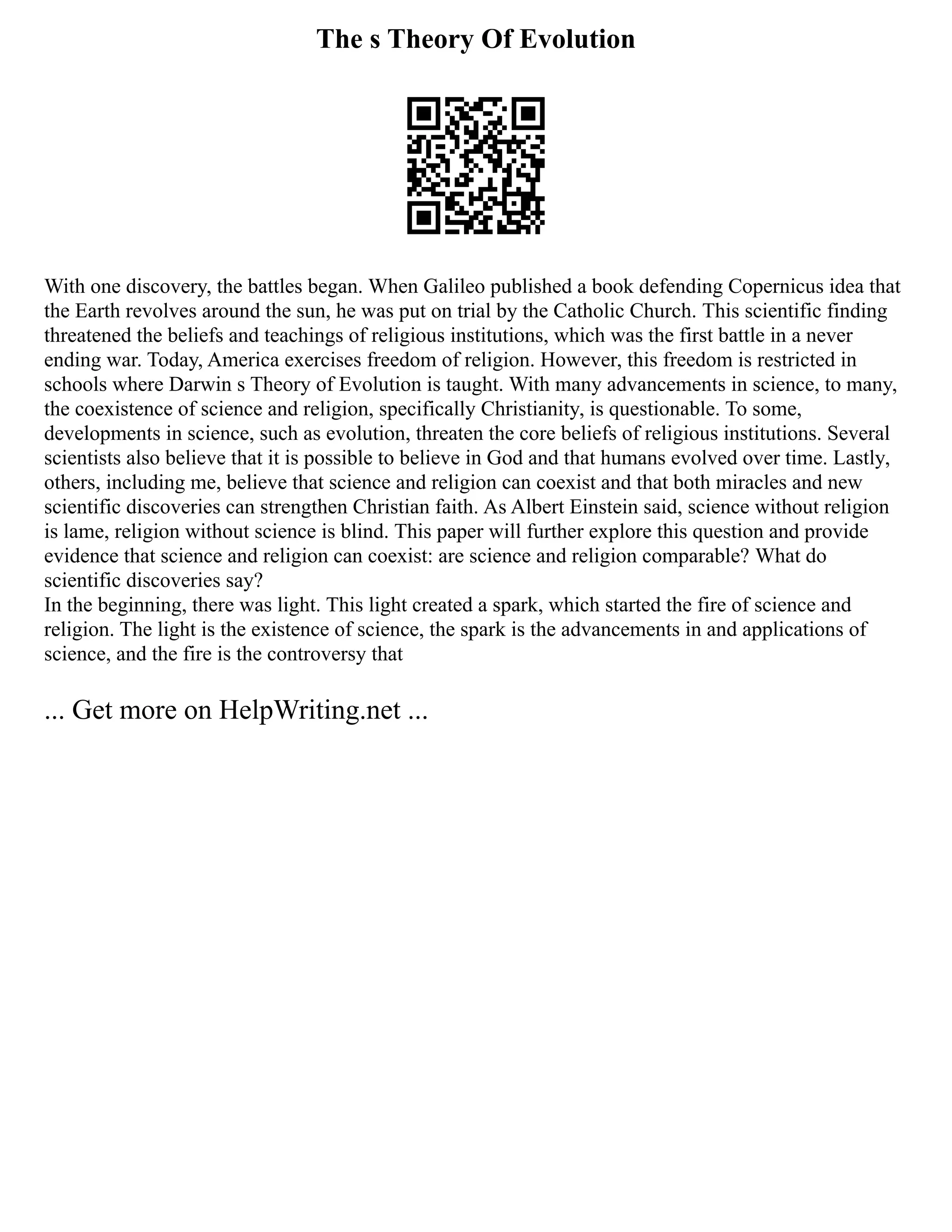 The s Theory Of Evolution
With one discovery, the battles began. When Galileo published a book defending Copernicus idea that
the Earth revolves around the sun, he was put on trial by the Catholic Church. This scientific finding
threatened the beliefs and teachings of religious institutions, which was the first battle in a never
ending war. Today, America exercises freedom of religion. However, this freedom is restricted in
schools where Darwin s Theory of Evolution is taught. With many advancements in science, to many,
the coexistence of science and religion, specifically Christianity, is questionable. To some,
developments in science, such as evolution, threaten the core beliefs of religious institutions. Several
scientists also believe that it is possible to believe in God and that humans evolved over time. Lastly,
others, including me, believe that science and religion can coexist and that both miracles and new
scientific discoveries can strengthen Christian faith. As Albert Einstein said, science without religion
is lame, religion without science is blind. This paper will further explore this question and provide
evidence that science and religion can coexist: are science and religion comparable? What do
scientific discoveries say?
In the beginning, there was light. This light created a spark, which started the fire of science and
religion. The light is the existence of science, the spark is the advancements in and applications of
science, and the fire is the controversy that
... Get more on HelpWriting.net ...
 