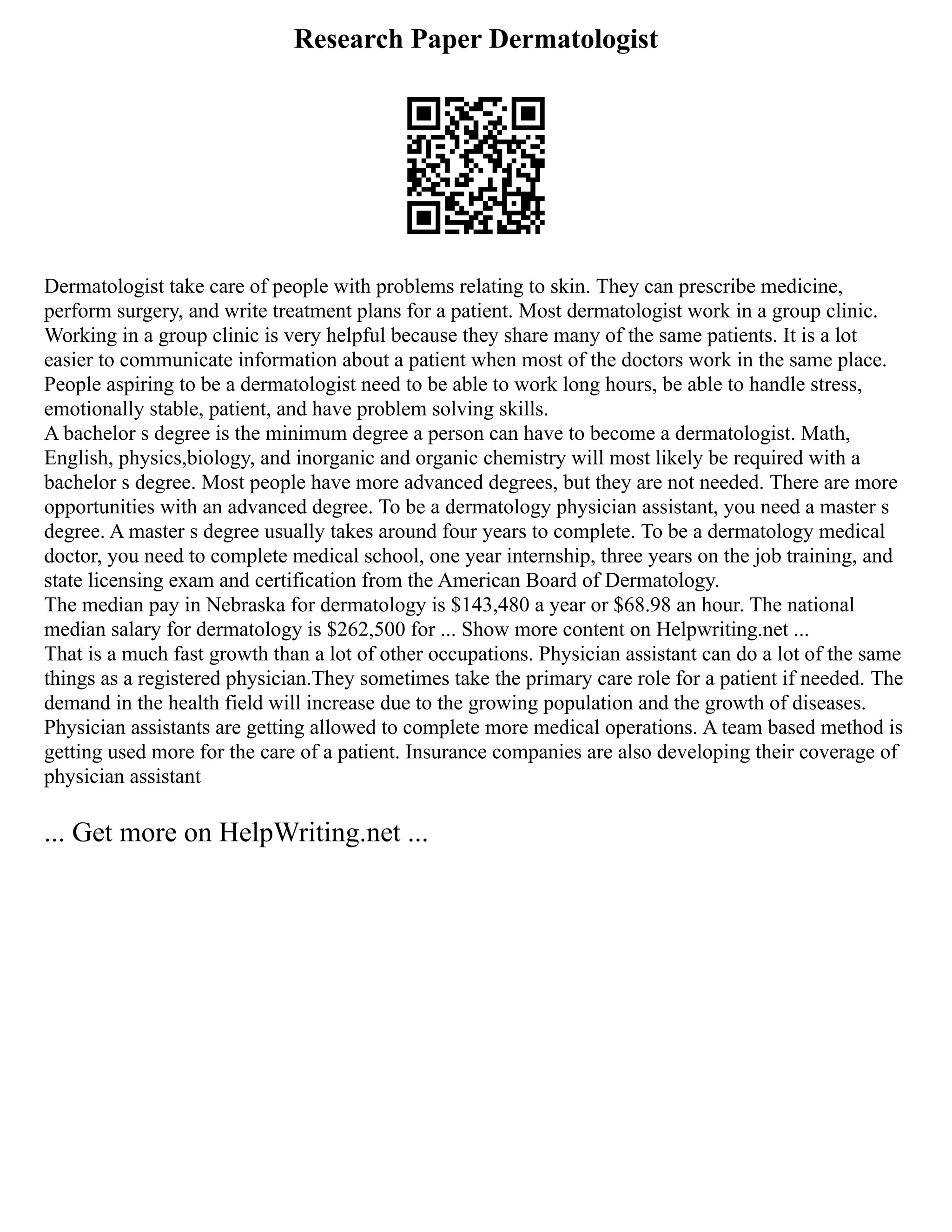 Research Paper Dermatologist
Dermatologist take care of people with problems relating to skin. They can prescribe medicine,
perform surgery, and write treatment plans for a patient. Most dermatologist work in a group clinic.
Working in a group clinic is very helpful because they share many of the same patients. It is a lot
easier to communicate information about a patient when most of the doctors work in the same place.
People aspiring to be a dermatologist need to be able to work long hours, be able to handle stress,
emotionally stable, patient, and have problem solving skills.
A bachelor s degree is the minimum degree a person can have to become a dermatologist. Math,
English, physics,biology, and inorganic and organic chemistry will most likely be required with a
bachelor s degree. Most people have more advanced degrees, but they are not needed. There are more
opportunities with an advanced degree. To be a dermatology physician assistant, you need a master s
degree. A master s degree usually takes around four years to complete. To be a dermatology medical
doctor, you need to complete medical school, one year internship, three years on the job training, and
state licensing exam and certification from the American Board of Dermatology.
The median pay in Nebraska for dermatology is $143,480 a year or $68.98 an hour. The national
median salary for dermatology is $262,500 for ... Show more content on Helpwriting.net ...
That is a much fast growth than a lot of other occupations. Physician assistant can do a lot of the same
things as a registered physician.They sometimes take the primary care role for a patient if needed. The
demand in the health field will increase due to the growing population and the growth of diseases.
Physician assistants are getting allowed to complete more medical operations. A team based method is
getting used more for the care of a patient. Insurance companies are also developing their coverage of
physician assistant
... Get more on HelpWriting.net ...
 