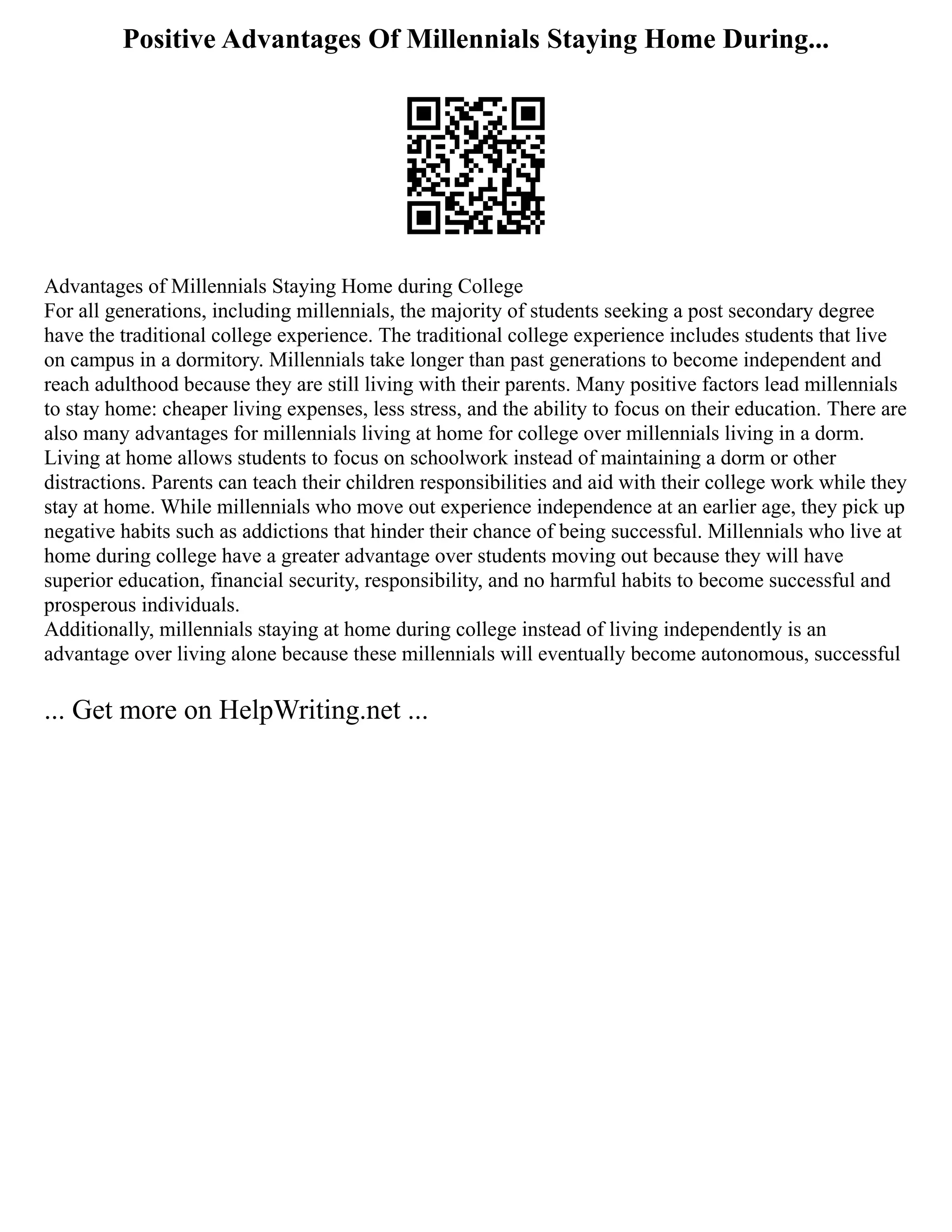 Positive Advantages Of Millennials Staying Home During...
Advantages of Millennials Staying Home during College
For all generations, including millennials, the majority of students seeking a post secondary degree
have the traditional college experience. The traditional college experience includes students that live
on campus in a dormitory. Millennials take longer than past generations to become independent and
reach adulthood because they are still living with their parents. Many positive factors lead millennials
to stay home: cheaper living expenses, less stress, and the ability to focus on their education. There are
also many advantages for millennials living at home for college over millennials living in a dorm.
Living at home allows students to focus on schoolwork instead of maintaining a dorm or other
distractions. Parents can teach their children responsibilities and aid with their college work while they
stay at home. While millennials who move out experience independence at an earlier age, they pick up
negative habits such as addictions that hinder their chance of being successful. Millennials who live at
home during college have a greater advantage over students moving out because they will have
superior education, financial security, responsibility, and no harmful habits to become successful and
prosperous individuals.
Additionally, millennials staying at home during college instead of living independently is an
advantage over living alone because these millennials will eventually become autonomous, successful
... Get more on HelpWriting.net ...
 