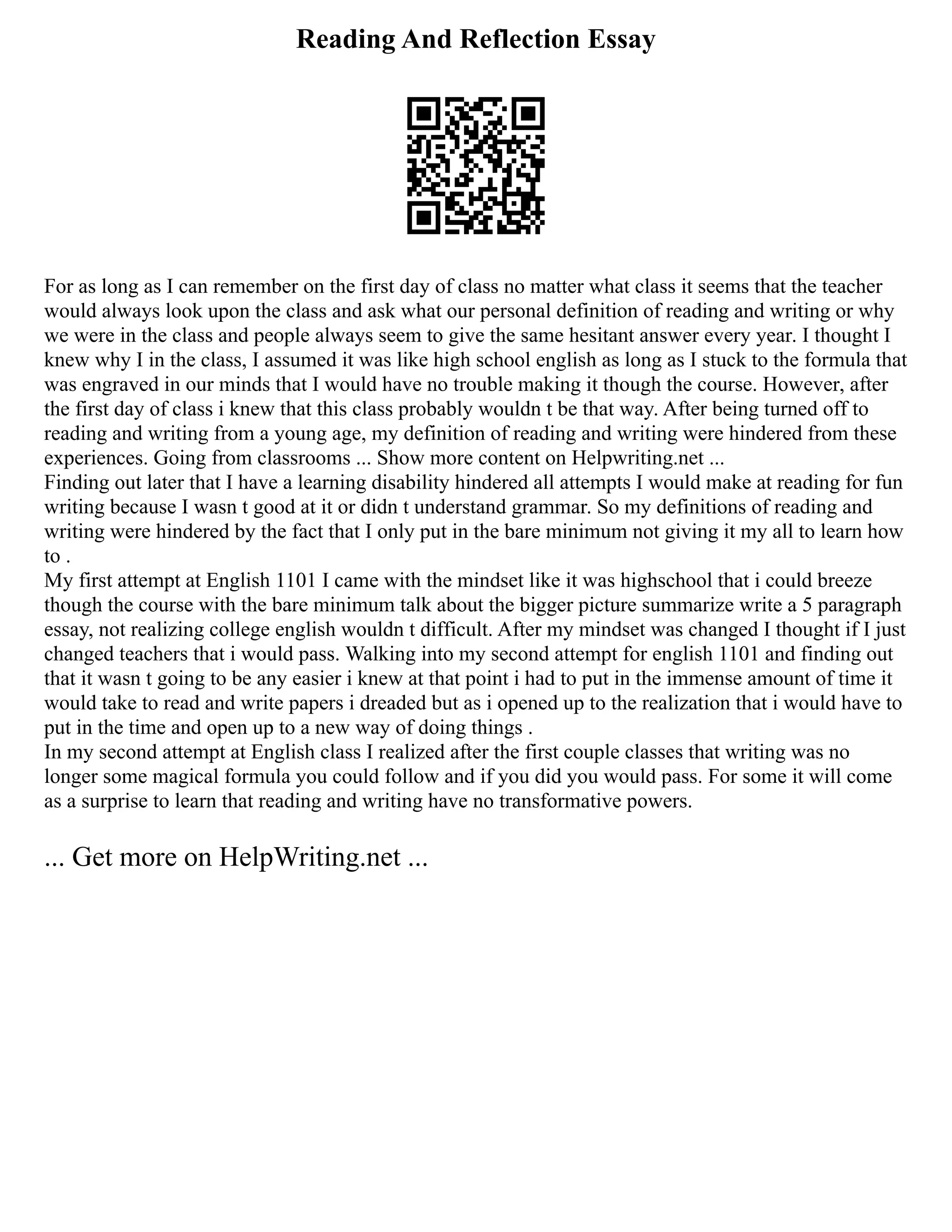 Reading And Reflection Essay
For as long as I can remember on the first day of class no matter what class it seems that the teacher
would always look upon the class and ask what our personal definition of reading and writing or why
we were in the class and people always seem to give the same hesitant answer every year. I thought I
knew why I in the class, I assumed it was like high school english as long as I stuck to the formula that
was engraved in our minds that I would have no trouble making it though the course. However, after
the first day of class i knew that this class probably wouldn t be that way. After being turned off to
reading and writing from a young age, my definition of reading and writing were hindered from these
experiences. Going from classrooms ... Show more content on Helpwriting.net ...
Finding out later that I have a learning disability hindered all attempts I would make at reading for fun
writing because I wasn t good at it or didn t understand grammar. So my definitions of reading and
writing were hindered by the fact that I only put in the bare minimum not giving it my all to learn how
to .
My first attempt at English 1101 I came with the mindset like it was highschool that i could breeze
though the course with the bare minimum talk about the bigger picture summarize write a 5 paragraph
essay, not realizing college english wouldn t difficult. After my mindset was changed I thought if I just
changed teachers that i would pass. Walking into my second attempt for english 1101 and finding out
that it wasn t going to be any easier i knew at that point i had to put in the immense amount of time it
would take to read and write papers i dreaded but as i opened up to the realization that i would have to
put in the time and open up to a new way of doing things .
In my second attempt at English class I realized after the first couple classes that writing was no
longer some magical formula you could follow and if you did you would pass. For some it will come
as a surprise to learn that reading and writing have no transformative powers.
... Get more on HelpWriting.net ...
 