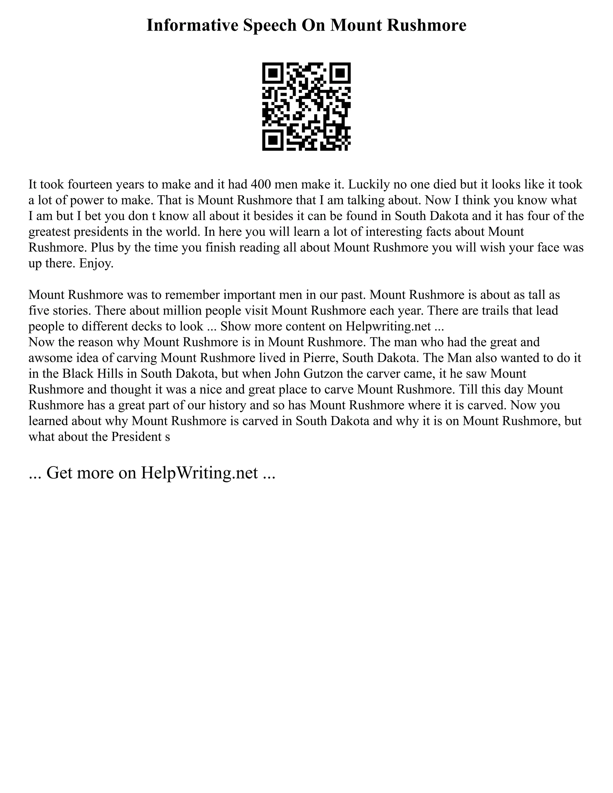 Informative Speech On Mount Rushmore
It took fourteen years to make and it had 400 men make it. Luckily no one died but it looks like it took
a lot of power to make. That is Mount Rushmore that I am talking about. Now I think you know what
I am but I bet you don t know all about it besides it can be found in South Dakota and it has four of the
greatest presidents in the world. In here you will learn a lot of interesting facts about Mount
Rushmore. Plus by the time you finish reading all about Mount Rushmore you will wish your face was
up there. Enjoy.
Mount Rushmore was to remember important men in our past. Mount Rushmore is about as tall as
five stories. There about million people visit Mount Rushmore each year. There are trails that lead
people to different decks to look ... Show more content on Helpwriting.net ...
Now the reason why Mount Rushmore is in Mount Rushmore. The man who had the great and
awsome idea of carving Mount Rushmore lived in Pierre, South Dakota. The Man also wanted to do it
in the Black Hills in South Dakota, but when John Gutzon the carver came, it he saw Mount
Rushmore and thought it was a nice and great place to carve Mount Rushmore. Till this day Mount
Rushmore has a great part of our history and so has Mount Rushmore where it is carved. Now you
learned about why Mount Rushmore is carved in South Dakota and why it is on Mount Rushmore, but
what about the President s
... Get more on HelpWriting.net ...
 