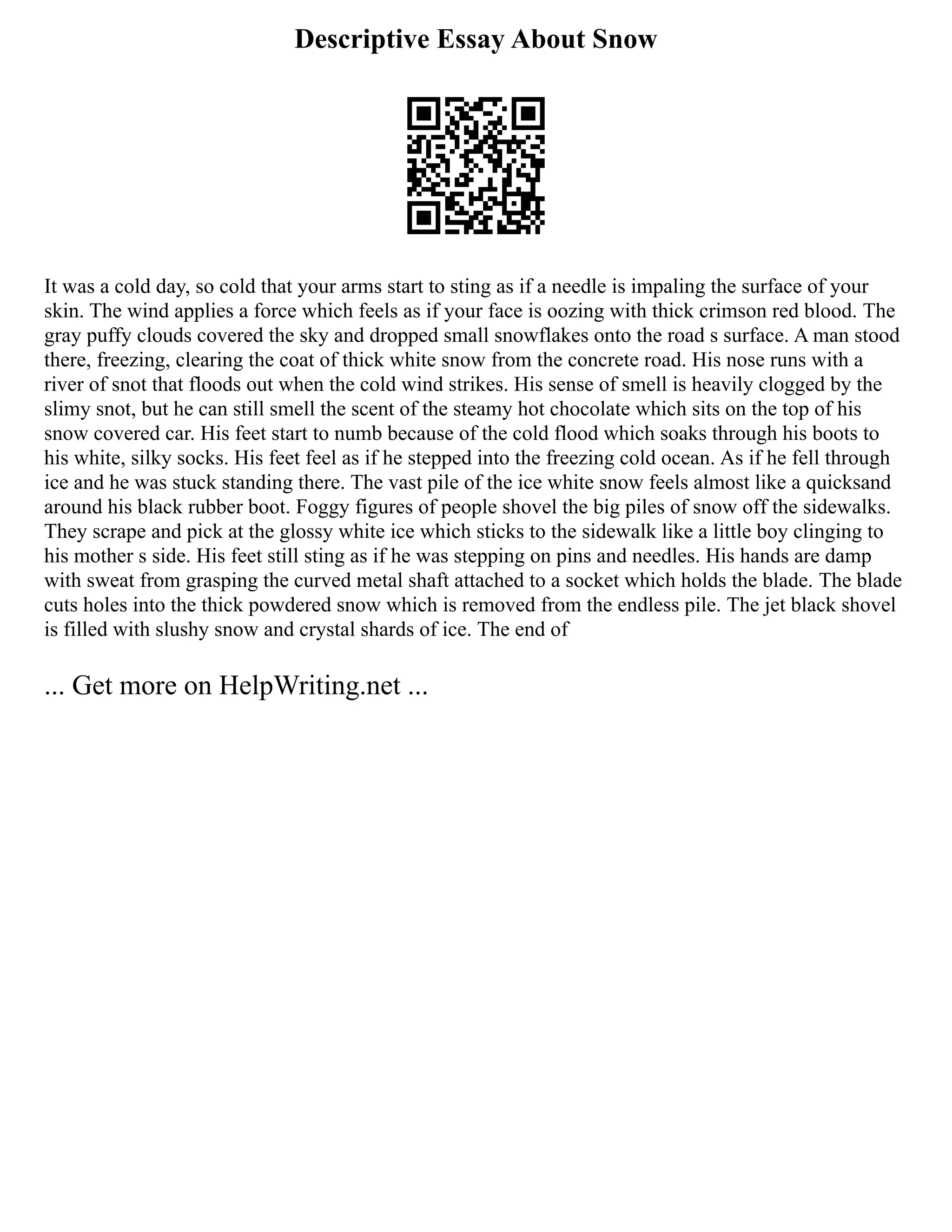 Descriptive Essay About Snow
It was a cold day, so cold that your arms start to sting as if a needle is impaling the surface of your
skin. The wind applies a force which feels as if your face is oozing with thick crimson red blood. The
gray puffy clouds covered the sky and dropped small snowflakes onto the road s surface. A man stood
there, freezing, clearing the coat of thick white snow from the concrete road. His nose runs with a
river of snot that floods out when the cold wind strikes. His sense of smell is heavily clogged by the
slimy snot, but he can still smell the scent of the steamy hot chocolate which sits on the top of his
snow covered car. His feet start to numb because of the cold flood which soaks through his boots to
his white, silky socks. His feet feel as if he stepped into the freezing cold ocean. As if he fell through
ice and he was stuck standing there. The vast pile of the ice white snow feels almost like a quicksand
around his black rubber boot. Foggy figures of people shovel the big piles of snow off the sidewalks.
They scrape and pick at the glossy white ice which sticks to the sidewalk like a little boy clinging to
his mother s side. His feet still sting as if he was stepping on pins and needles. His hands are damp
with sweat from grasping the curved metal shaft attached to a socket which holds the blade. The blade
cuts holes into the thick powdered snow which is removed from the endless pile. The jet black shovel
is filled with slushy snow and crystal shards of ice. The end of
... Get more on HelpWriting.net ...
 