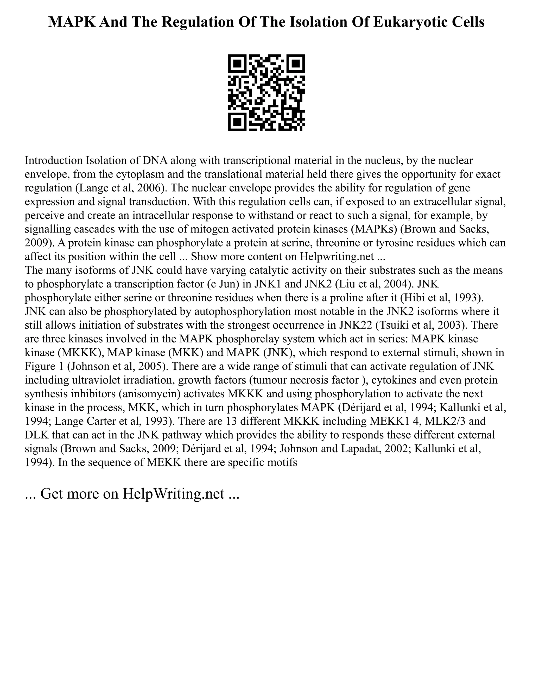 MAPK And The Regulation Of The Isolation Of Eukaryotic Cells
Introduction Isolation of DNA along with transcriptional material in the nucleus, by the nuclear
envelope, from the cytoplasm and the translational material held there gives the opportunity for exact
regulation (Lange et al, 2006). The nuclear envelope provides the ability for regulation of gene
expression and signal transduction. With this regulation cells can, if exposed to an extracellular signal,
perceive and create an intracellular response to withstand or react to such a signal, for example, by
signalling cascades with the use of mitogen activated protein kinases (MAPKs) (Brown and Sacks,
2009). A protein kinase can phosphorylate a protein at serine, threonine or tyrosine residues which can
affect its position within the cell ... Show more content on Helpwriting.net ...
The many isoforms of JNK could have varying catalytic activity on their substrates such as the means
to phosphorylate a transcription factor (c Jun) in JNK1 and JNK2 (Liu et al, 2004). JNK
phosphorylate either serine or threonine residues when there is a proline after it (Hibi et al, 1993).
JNK can also be phosphorylated by autophosphorylation most notable in the JNK2 isoforms where it
still allows initiation of substrates with the strongest occurrence in JNK22 (Tsuiki et al, 2003). There
are three kinases involved in the MAPK phosphorelay system which act in series: MAPK kinase
kinase (MKKK), MAP kinase (MKK) and MAPK (JNK), which respond to external stimuli, shown in
Figure 1 (Johnson et al, 2005). There are a wide range of stimuli that can activate regulation of JNK
including ultraviolet irradiation, growth factors (tumour necrosis factor ), cytokines and even protein
synthesis inhibitors (anisomycin) activates MKKK and using phosphorylation to activate the next
kinase in the process, MKK, which in turn phosphorylates MAPK (Dérijard et al, 1994; Kallunki et al,
1994; Lange Carter et al, 1993). There are 13 different MKKK including MEKK1 4, MLK2/3 and
DLK that can act in the JNK pathway which provides the ability to responds these different external
signals (Brown and Sacks, 2009; Dérijard et al, 1994; Johnson and Lapadat, 2002; Kallunki et al,
1994). In the sequence of MEKK there are specific motifs
... Get more on HelpWriting.net ...
 