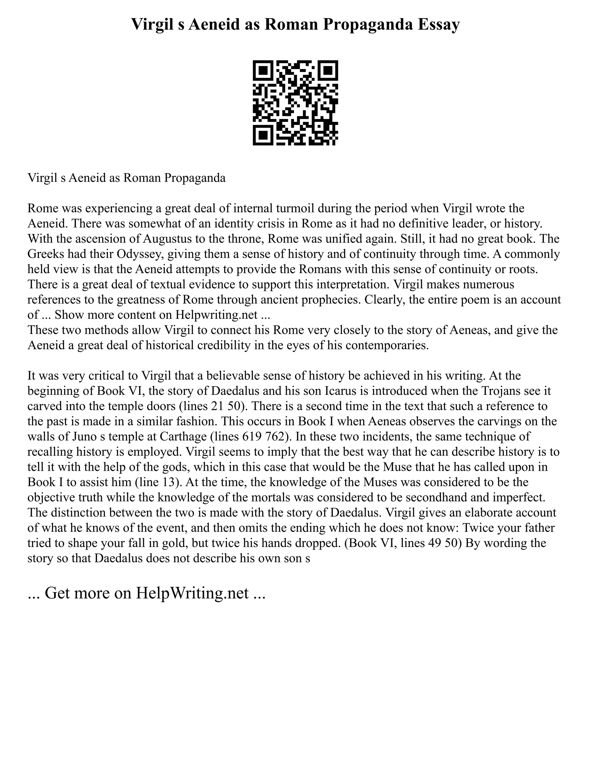 Virgil s Aeneid as Roman Propaganda Essay
Virgil s Aeneid as Roman Propaganda
Rome was experiencing a great deal of internal turmoil during the period when Virgil wrote the
Aeneid. There was somewhat of an identity crisis in Rome as it had no definitive leader, or history.
With the ascension of Augustus to the throne, Rome was unified again. Still, it had no great book. The
Greeks had their Odyssey, giving them a sense of history and of continuity through time. A commonly
held view is that the Aeneid attempts to provide the Romans with this sense of continuity or roots.
There is a great deal of textual evidence to support this interpretation. Virgil makes numerous
references to the greatness of Rome through ancient prophecies. Clearly, the entire poem is an account
of ... Show more content on Helpwriting.net ...
These two methods allow Virgil to connect his Rome very closely to the story of Aeneas, and give the
Aeneid a great deal of historical credibility in the eyes of his contemporaries.
It was very critical to Virgil that a believable sense of history be achieved in his writing. At the
beginning of Book VI, the story of Daedalus and his son Icarus is introduced when the Trojans see it
carved into the temple doors (lines 21 50). There is a second time in the text that such a reference to
the past is made in a similar fashion. This occurs in Book I when Aeneas observes the carvings on the
walls of Juno s temple at Carthage (lines 619 762). In these two incidents, the same technique of
recalling history is employed. Virgil seems to imply that the best way that he can describe history is to
tell it with the help of the gods, which in this case that would be the Muse that he has called upon in
Book I to assist him (line 13). At the time, the knowledge of the Muses was considered to be the
objective truth while the knowledge of the mortals was considered to be secondhand and imperfect.
The distinction between the two is made with the story of Daedalus. Virgil gives an elaborate account
of what he knows of the event, and then omits the ending which he does not know: Twice your father
tried to shape your fall in gold, but twice his hands dropped. (Book VI, lines 49 50) By wording the
story so that Daedalus does not describe his own son s
... Get more on HelpWriting.net ...
 