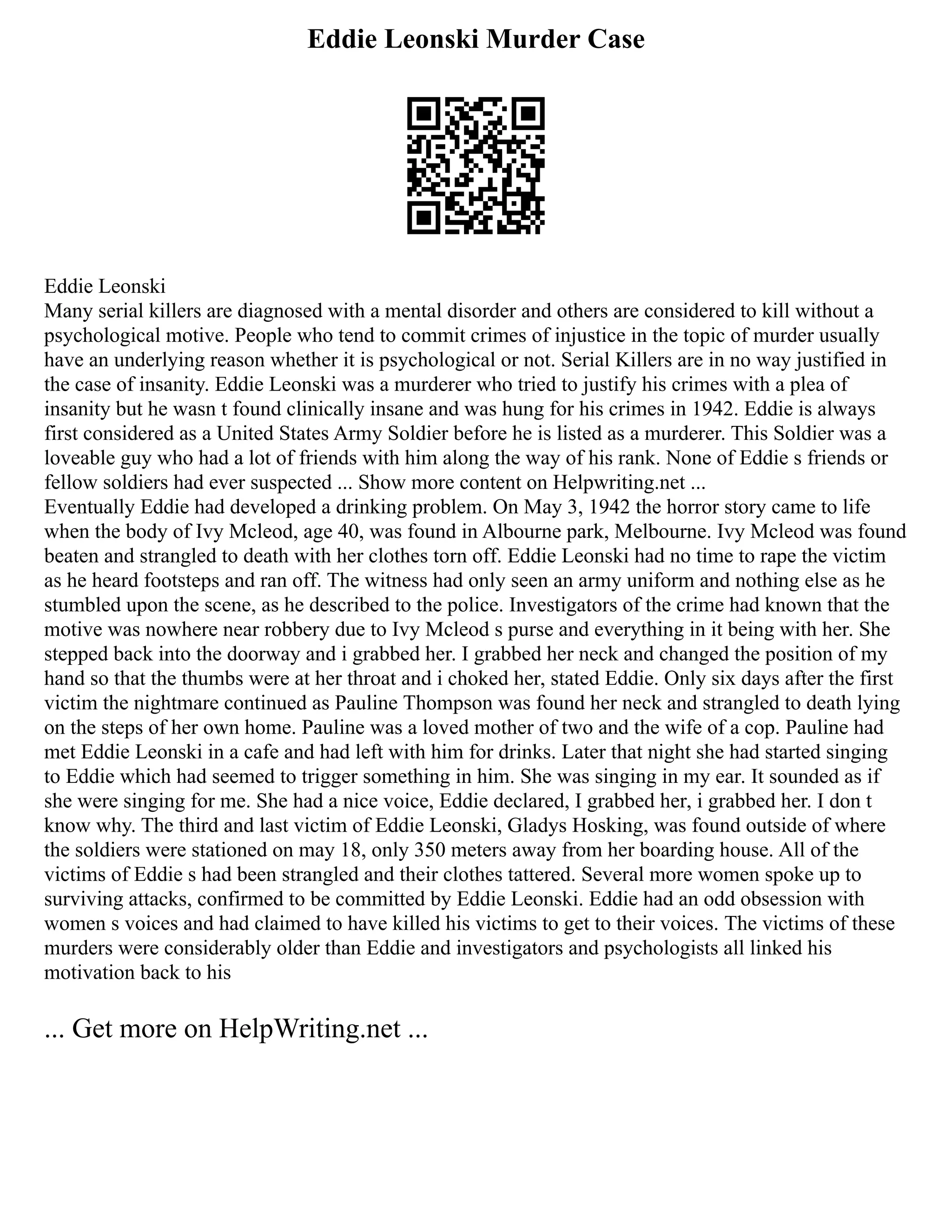 Eddie Leonski Murder Case
Eddie Leonski
Many serial killers are diagnosed with a mental disorder and others are considered to kill without a
psychological motive. People who tend to commit crimes of injustice in the topic of murder usually
have an underlying reason whether it is psychological or not. Serial Killers are in no way justified in
the case of insanity. Eddie Leonski was a murderer who tried to justify his crimes with a plea of
insanity but he wasn t found clinically insane and was hung for his crimes in 1942. Eddie is always
first considered as a United States Army Soldier before he is listed as a murderer. This Soldier was a
loveable guy who had a lot of friends with him along the way of his rank. None of Eddie s friends or
fellow soldiers had ever suspected ... Show more content on Helpwriting.net ...
Eventually Eddie had developed a drinking problem. On May 3, 1942 the horror story came to life
when the body of Ivy Mcleod, age 40, was found in Albourne park, Melbourne. Ivy Mcleod was found
beaten and strangled to death with her clothes torn off. Eddie Leonski had no time to rape the victim
as he heard footsteps and ran off. The witness had only seen an army uniform and nothing else as he
stumbled upon the scene, as he described to the police. Investigators of the crime had known that the
motive was nowhere near robbery due to Ivy Mcleod s purse and everything in it being with her. She
stepped back into the doorway and i grabbed her. I grabbed her neck and changed the position of my
hand so that the thumbs were at her throat and i choked her, stated Eddie. Only six days after the first
victim the nightmare continued as Pauline Thompson was found her neck and strangled to death lying
on the steps of her own home. Pauline was a loved mother of two and the wife of a cop. Pauline had
met Eddie Leonski in a cafe and had left with him for drinks. Later that night she had started singing
to Eddie which had seemed to trigger something in him. She was singing in my ear. It sounded as if
she were singing for me. She had a nice voice, Eddie declared, I grabbed her, i grabbed her. I don t
know why. The third and last victim of Eddie Leonski, Gladys Hosking, was found outside of where
the soldiers were stationed on may 18, only 350 meters away from her boarding house. All of the
victims of Eddie s had been strangled and their clothes tattered. Several more women spoke up to
surviving attacks, confirmed to be committed by Eddie Leonski. Eddie had an odd obsession with
women s voices and had claimed to have killed his victims to get to their voices. The victims of these
murders were considerably older than Eddie and investigators and psychologists all linked his
motivation back to his
... Get more on HelpWriting.net ...
 