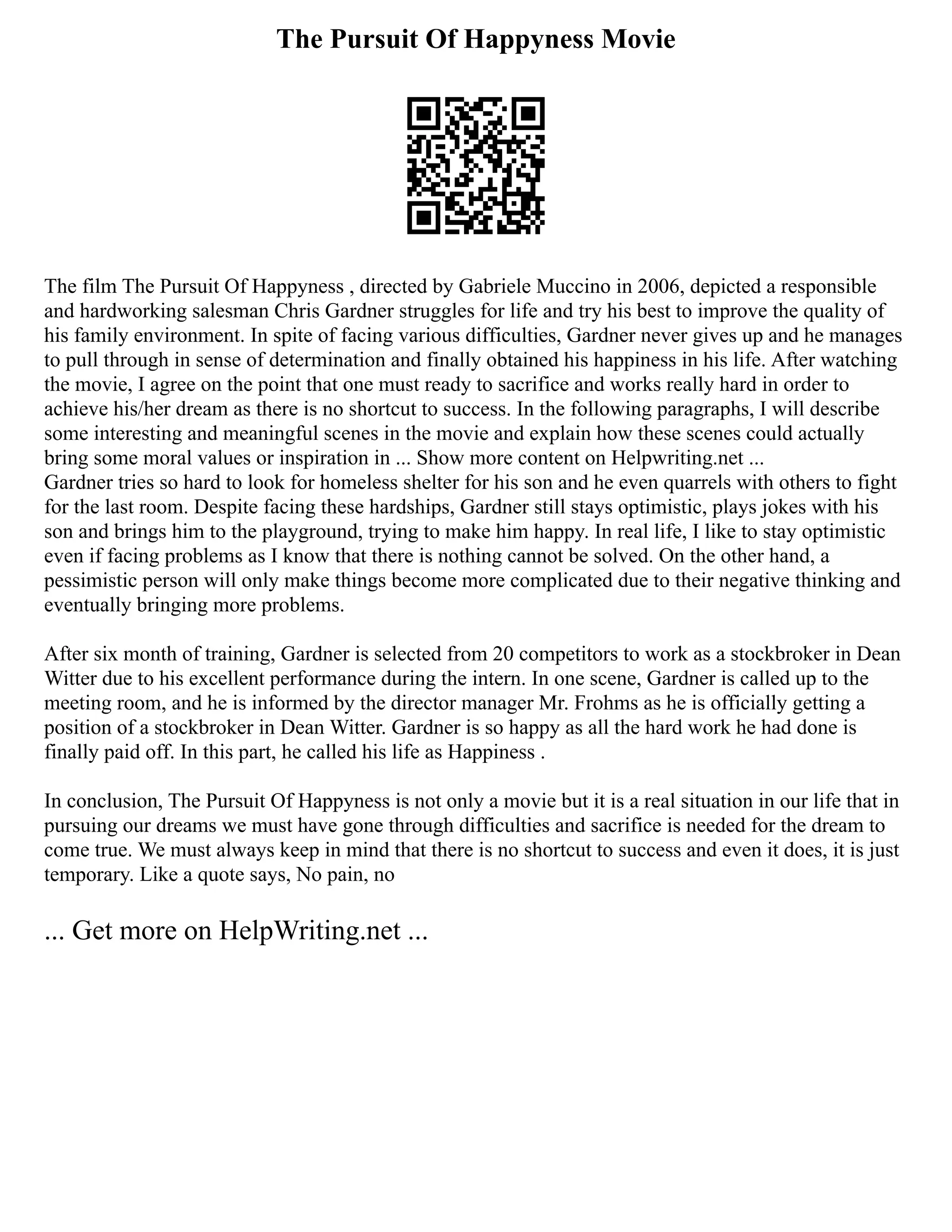 The Pursuit Of Happyness Movie
The film The Pursuit Of Happyness , directed by Gabriele Muccino in 2006, depicted a responsible
and hardworking salesman Chris Gardner struggles for life and try his best to improve the quality of
his family environment. In spite of facing various difficulties, Gardner never gives up and he manages
to pull through in sense of determination and finally obtained his happiness in his life. After watching
the movie, I agree on the point that one must ready to sacrifice and works really hard in order to
achieve his/her dream as there is no shortcut to success. In the following paragraphs, I will describe
some interesting and meaningful scenes in the movie and explain how these scenes could actually
bring some moral values or inspiration in ... Show more content on Helpwriting.net ...
Gardner tries so hard to look for homeless shelter for his son and he even quarrels with others to fight
for the last room. Despite facing these hardships, Gardner still stays optimistic, plays jokes with his
son and brings him to the playground, trying to make him happy. In real life, I like to stay optimistic
even if facing problems as I know that there is nothing cannot be solved. On the other hand, a
pessimistic person will only make things become more complicated due to their negative thinking and
eventually bringing more problems.
After six month of training, Gardner is selected from 20 competitors to work as a stockbroker in Dean
Witter due to his excellent performance during the intern. In one scene, Gardner is called up to the
meeting room, and he is informed by the director manager Mr. Frohms as he is officially getting a
position of a stockbroker in Dean Witter. Gardner is so happy as all the hard work he had done is
finally paid off. In this part, he called his life as Happiness .
In conclusion, The Pursuit Of Happyness is not only a movie but it is a real situation in our life that in
pursuing our dreams we must have gone through difficulties and sacrifice is needed for the dream to
come true. We must always keep in mind that there is no shortcut to success and even it does, it is just
temporary. Like a quote says, No pain, no
... Get more on HelpWriting.net ...
 