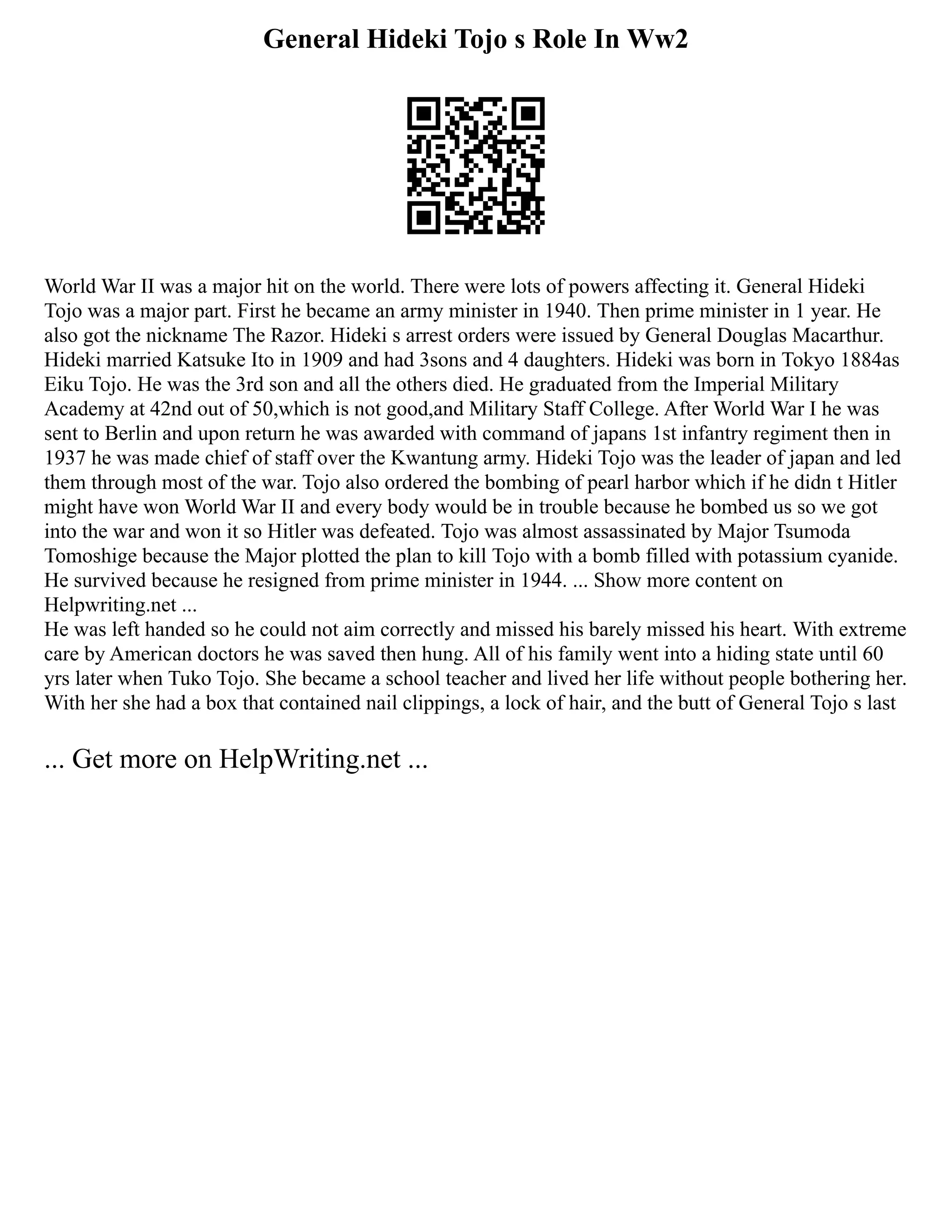 General Hideki Tojo s Role In Ww2
World War II was a major hit on the world. There were lots of powers affecting it. General Hideki
Tojo was a major part. First he became an army minister in 1940. Then prime minister in 1 year. He
also got the nickname The Razor. Hideki s arrest orders were issued by General Douglas Macarthur.
Hideki married Katsuke Ito in 1909 and had 3sons and 4 daughters. Hideki was born in Tokyo 1884as
Eiku Tojo. He was the 3rd son and all the others died. He graduated from the Imperial Military
Academy at 42nd out of 50,which is not good,and Military Staff College. After World War I he was
sent to Berlin and upon return he was awarded with command of japans 1st infantry regiment then in
1937 he was made chief of staff over the Kwantung army. Hideki Tojo was the leader of japan and led
them through most of the war. Tojo also ordered the bombing of pearl harbor which if he didn t Hitler
might have won World War II and every body would be in trouble because he bombed us so we got
into the war and won it so Hitler was defeated. Tojo was almost assassinated by Major Tsumoda
Tomoshige because the Major plotted the plan to kill Tojo with a bomb filled with potassium cyanide.
He survived because he resigned from prime minister in 1944. ... Show more content on
Helpwriting.net ...
He was left handed so he could not aim correctly and missed his barely missed his heart. With extreme
care by American doctors he was saved then hung. All of his family went into a hiding state until 60
yrs later when Tuko Tojo. She became a school teacher and lived her life without people bothering her.
With her she had a box that contained nail clippings, a lock of hair, and the butt of General Tojo s last
... Get more on HelpWriting.net ...
 