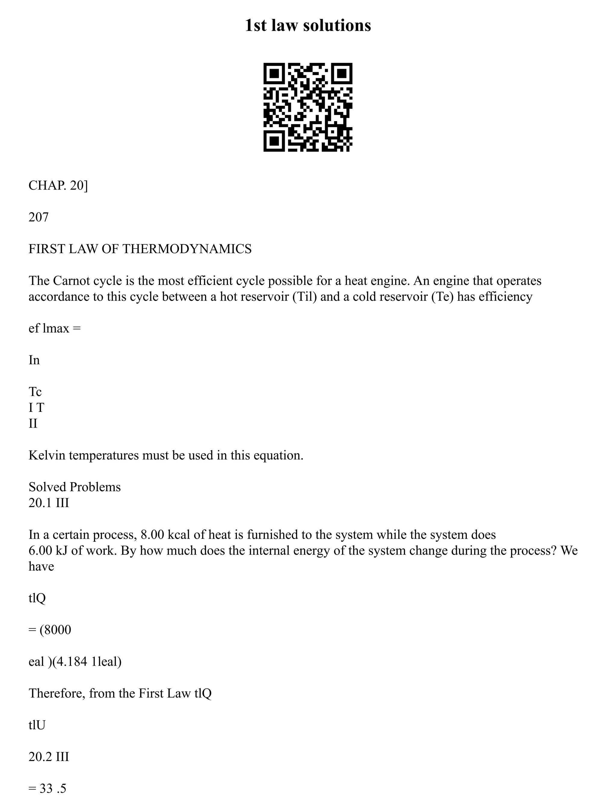 1st law solutions
CHAP. 20]
207
FIRST LAW OF THERMODYNAMICS
The Carnot cycle is the most efficient cycle possible for a heat engine. An engine that operates
accordance to this cycle between a hot reservoir (Til) and a cold reservoir (Te) has efficiency
ef lmax =
In
Tc
I T
II
Kelvin temperatures must be used in this equation.
Solved Problems
20.1 III
In a certain process, 8.00 kcal of heat is furnished to the system while the system does
6.00 kJ of work. By how much does the internal energy of the system change during the process? We
have
tlQ
= (8000
eal )(4.184 1leal)
Therefore, from the First Law tlQ
tlU
20.2 III
= 33 .5
 
