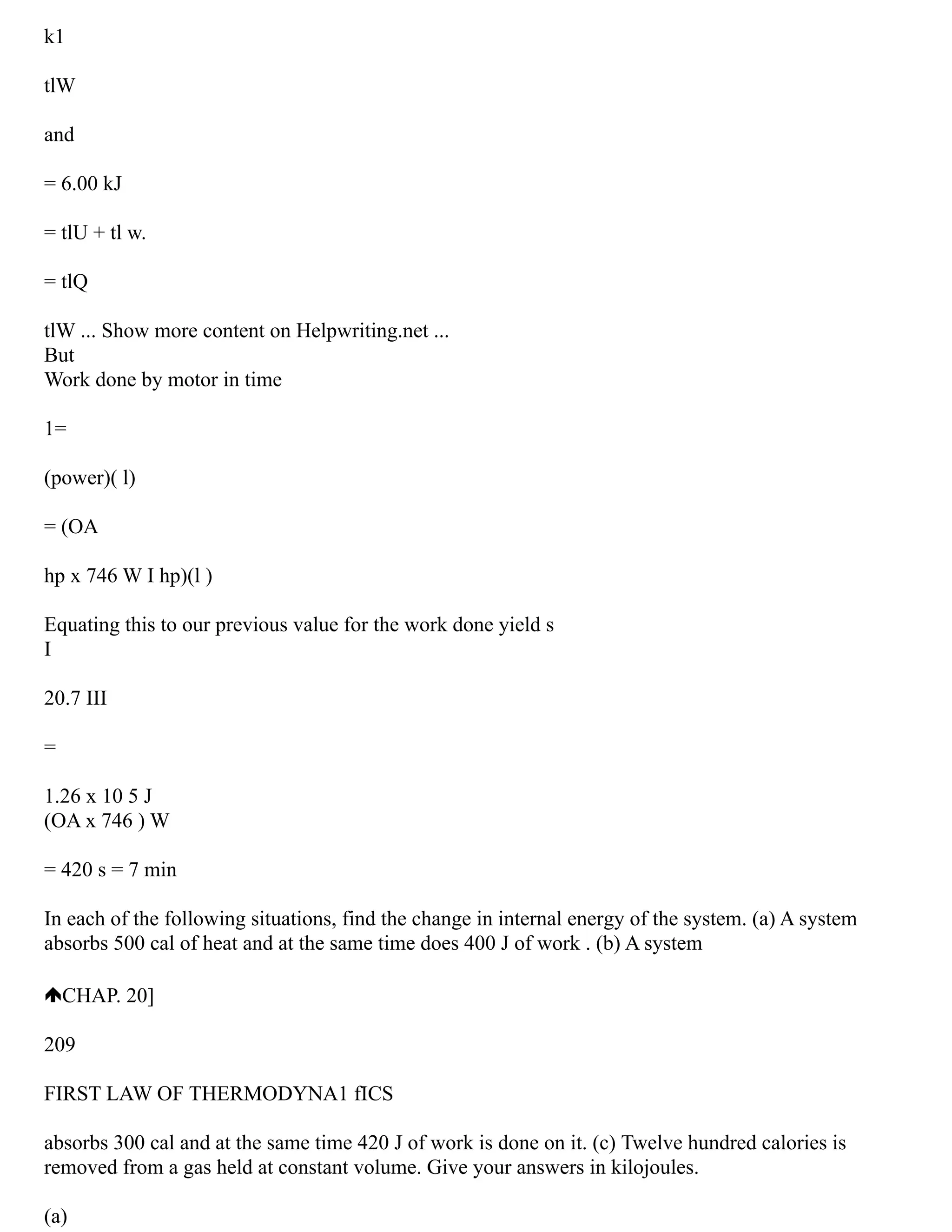 k1
tlW
and
= 6.00 kJ
= tlU + tl w.
= tlQ
tlW ... Show more content on Helpwriting.net ...
But
Work done by motor in time
1=
(power)( l)
= (OA
hp x 746 W I hp)(l )
Equating this to our previous value for the work done yield s
I
20.7 III
=
1.26 x 10 5 J
(OA x 746 ) W
= 420 s = 7 min
In each of the following situations, find the change in internal energy of the system. (a) A system
absorbs 500 cal of heat and at the same time does 400 J of work . (b) A system
CHAP. 20]
209
FIRST LAW OF THERMODYNA1 fICS
absorbs 300 cal and at the same time 420 J of work is done on it. (c) Twelve hundred calories is
removed from a gas held at constant volume. Give your answers in kilojoules.
(a)
 