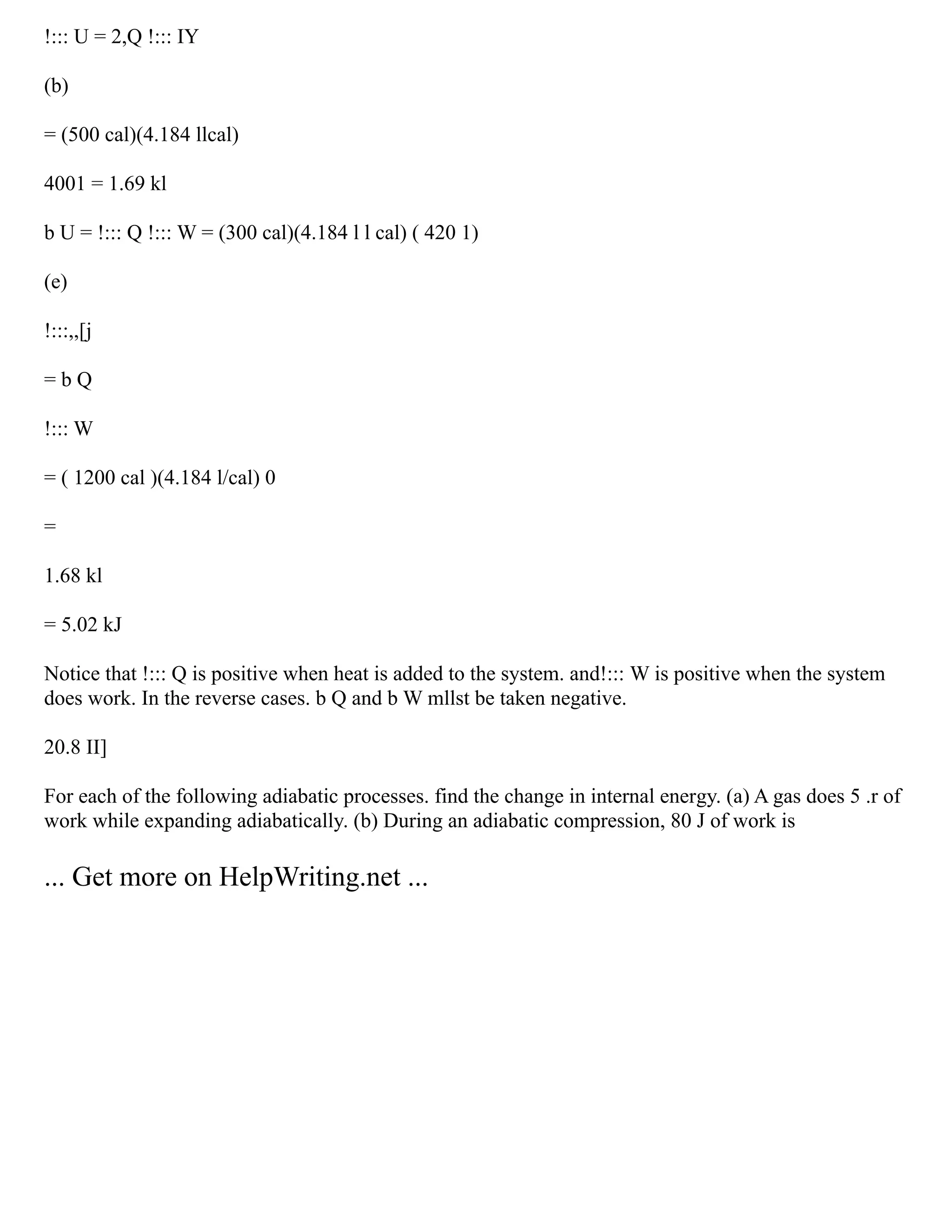 !::: U = 2,Q !::: IY
(b)
= (500 cal)(4.184 llcal)
4001 = 1.69 kl
b U = !::: Q !::: W = (300 cal)(4.184 l l cal) ( 420 1)
(e)
!:::,,[j
= b Q
!::: W
= ( 1200 cal )(4.184 l/cal) 0
=
1.68 kl
= 5.02 kJ
Notice that !::: Q is positive when heat is added to the system. and!::: W is positive when the system
does work. In the reverse cases. b Q and b W mllst be taken negative.
20.8 II]
For each of the following adiabatic processes. find the change in internal energy. (a) A gas does 5 .r of
work while expanding adiabatically. (b) During an adiabatic compression, 80 J of work is
... Get more on HelpWriting.net ...
 