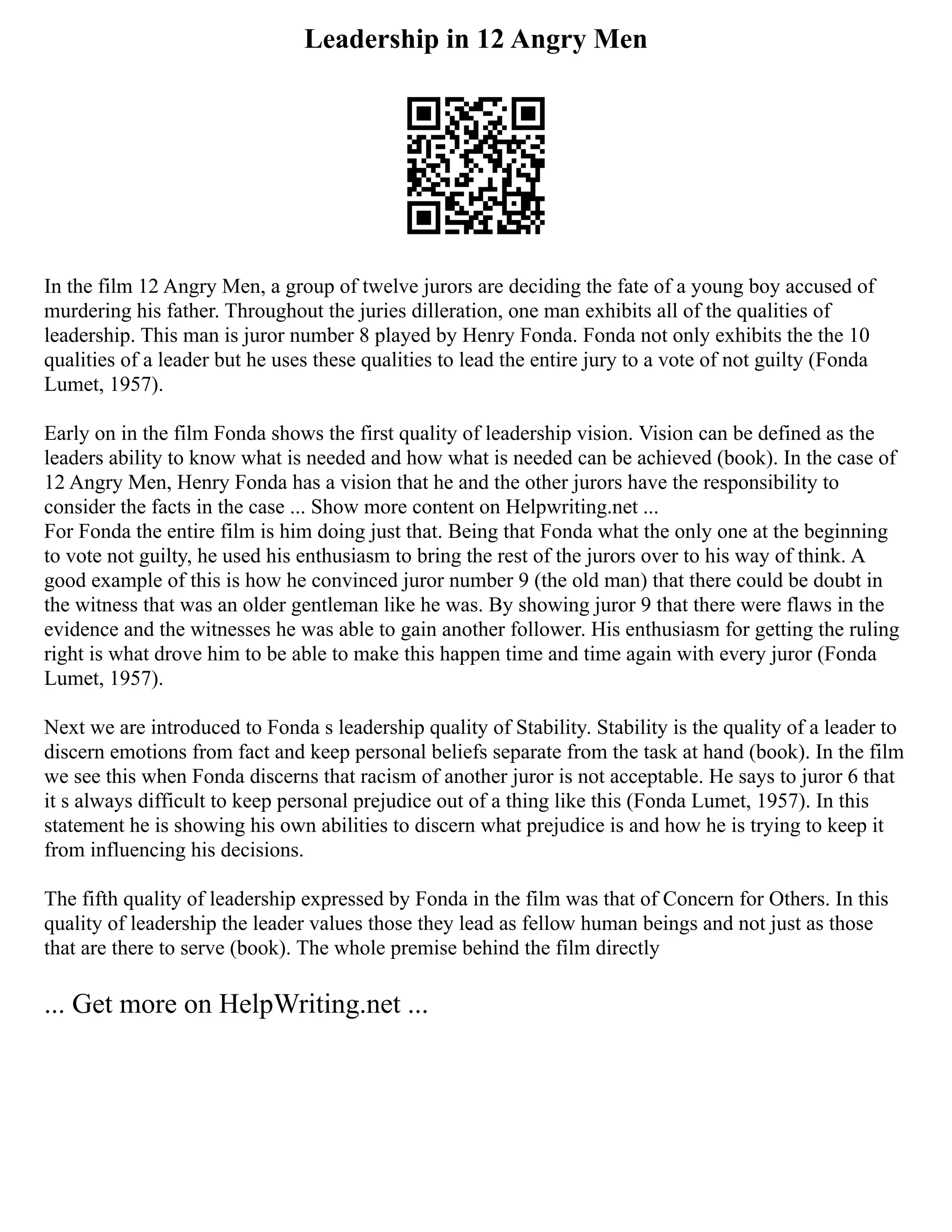 Leadership in 12 Angry Men
In the film 12 Angry Men, a group of twelve jurors are deciding the fate of a young boy accused of
murdering his father. Throughout the juries dilleration, one man exhibits all of the qualities of
leadership. This man is juror number 8 played by Henry Fonda. Fonda not only exhibits the the 10
qualities of a leader but he uses these qualities to lead the entire jury to a vote of not guilty (Fonda
Lumet, 1957).
Early on in the film Fonda shows the first quality of leadership vision. Vision can be defined as the
leaders ability to know what is needed and how what is needed can be achieved (book). In the case of
12 Angry Men, Henry Fonda has a vision that he and the other jurors have the responsibility to
consider the facts in the case ... Show more content on Helpwriting.net ...
For Fonda the entire film is him doing just that. Being that Fonda what the only one at the beginning
to vote not guilty, he used his enthusiasm to bring the rest of the jurors over to his way of think. A
good example of this is how he convinced juror number 9 (the old man) that there could be doubt in
the witness that was an older gentleman like he was. By showing juror 9 that there were flaws in the
evidence and the witnesses he was able to gain another follower. His enthusiasm for getting the ruling
right is what drove him to be able to make this happen time and time again with every juror (Fonda
Lumet, 1957).
Next we are introduced to Fonda s leadership quality of Stability. Stability is the quality of a leader to
discern emotions from fact and keep personal beliefs separate from the task at hand (book). In the film
we see this when Fonda discerns that racism of another juror is not acceptable. He says to juror 6 that
it s always difficult to keep personal prejudice out of a thing like this (Fonda Lumet, 1957). In this
statement he is showing his own abilities to discern what prejudice is and how he is trying to keep it
from influencing his decisions.
The fifth quality of leadership expressed by Fonda in the film was that of Concern for Others. In this
quality of leadership the leader values those they lead as fellow human beings and not just as those
that are there to serve (book). The whole premise behind the film directly
... Get more on HelpWriting.net ...
 