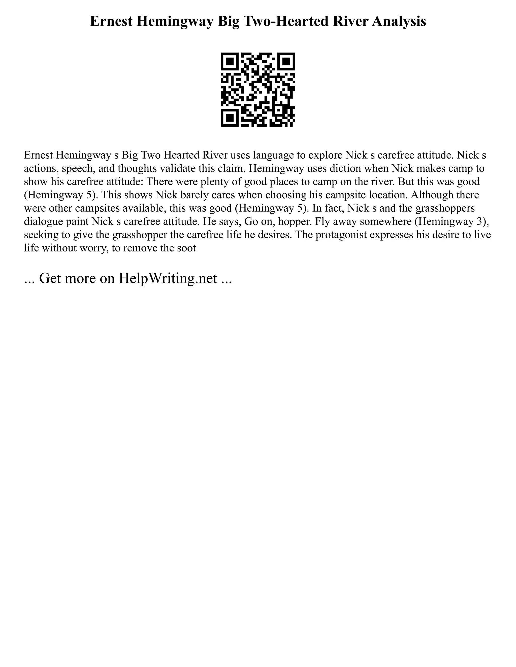 Ernest Hemingway Big Two-Hearted River Analysis
Ernest Hemingway s Big Two Hearted River uses language to explore Nick s carefree attitude. Nick s
actions, speech, and thoughts validate this claim. Hemingway uses diction when Nick makes camp to
show his carefree attitude: There were plenty of good places to camp on the river. But this was good
(Hemingway 5). This shows Nick barely cares when choosing his campsite location. Although there
were other campsites available, this was good (Hemingway 5). In fact, Nick s and the grasshoppers
dialogue paint Nick s carefree attitude. He says, Go on, hopper. Fly away somewhere (Hemingway 3),
seeking to give the grasshopper the carefree life he desires. The protagonist expresses his desire to live
life without worry, to remove the soot
... Get more on HelpWriting.net ...
 