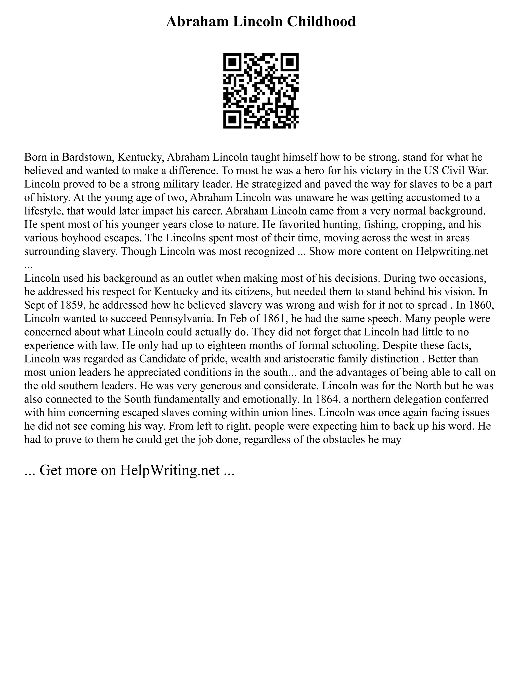 Abraham Lincoln Childhood
Born in Bardstown, Kentucky, Abraham Lincoln taught himself how to be strong, stand for what he
believed and wanted to make a difference. To most he was a hero for his victory in the US Civil War.
Lincoln proved to be a strong military leader. He strategized and paved the way for slaves to be a part
of history. At the young age of two, Abraham Lincoln was unaware he was getting accustomed to a
lifestyle, that would later impact his career. Abraham Lincoln came from a very normal background.
He spent most of his younger years close to nature. He favorited hunting, fishing, cropping, and his
various boyhood escapes. The Lincolns spent most of their time, moving across the west in areas
surrounding slavery. Though Lincoln was most recognized ... Show more content on Helpwriting.net
...
Lincoln used his background as an outlet when making most of his decisions. During two occasions,
he addressed his respect for Kentucky and its citizens, but needed them to stand behind his vision. In
Sept of 1859, he addressed how he believed slavery was wrong and wish for it not to spread . In 1860,
Lincoln wanted to succeed Pennsylvania. In Feb of 1861, he had the same speech. Many people were
concerned about what Lincoln could actually do. They did not forget that Lincoln had little to no
experience with law. He only had up to eighteen months of formal schooling. Despite these facts,
Lincoln was regarded as Candidate of pride, wealth and aristocratic family distinction . Better than
most union leaders he appreciated conditions in the south... and the advantages of being able to call on
the old southern leaders. He was very generous and considerate. Lincoln was for the North but he was
also connected to the South fundamentally and emotionally. In 1864, a northern delegation conferred
with him concerning escaped slaves coming within union lines. Lincoln was once again facing issues
he did not see coming his way. From left to right, people were expecting him to back up his word. He
had to prove to them he could get the job done, regardless of the obstacles he may
... Get more on HelpWriting.net ...
 