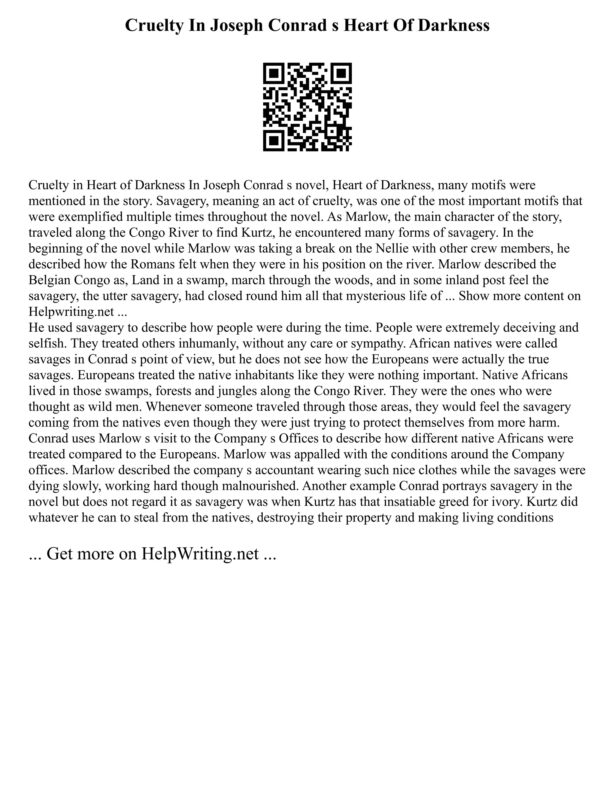 Cruelty In Joseph Conrad s Heart Of Darkness
Cruelty in Heart of Darkness In Joseph Conrad s novel, Heart of Darkness, many motifs were
mentioned in the story. Savagery, meaning an act of cruelty, was one of the most important motifs that
were exemplified multiple times throughout the novel. As Marlow, the main character of the story,
traveled along the Congo River to find Kurtz, he encountered many forms of savagery. In the
beginning of the novel while Marlow was taking a break on the Nellie with other crew members, he
described how the Romans felt when they were in his position on the river. Marlow described the
Belgian Congo as, Land in a swamp, march through the woods, and in some inland post feel the
savagery, the utter savagery, had closed round him all that mysterious life of ... Show more content on
Helpwriting.net ...
He used savagery to describe how people were during the time. People were extremely deceiving and
selfish. They treated others inhumanly, without any care or sympathy. African natives were called
savages in Conrad s point of view, but he does not see how the Europeans were actually the true
savages. Europeans treated the native inhabitants like they were nothing important. Native Africans
lived in those swamps, forests and jungles along the Congo River. They were the ones who were
thought as wild men. Whenever someone traveled through those areas, they would feel the savagery
coming from the natives even though they were just trying to protect themselves from more harm.
Conrad uses Marlow s visit to the Company s Offices to describe how different native Africans were
treated compared to the Europeans. Marlow was appalled with the conditions around the Company
offices. Marlow described the company s accountant wearing such nice clothes while the savages were
dying slowly, working hard though malnourished. Another example Conrad portrays savagery in the
novel but does not regard it as savagery was when Kurtz has that insatiable greed for ivory. Kurtz did
whatever he can to steal from the natives, destroying their property and making living conditions
... Get more on HelpWriting.net ...
 