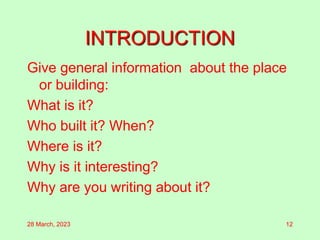 INTRODUCTION
Give general information about the place
or building:
What is it?
Who built it? When?
Where is it?
Why is it interesting?
Why are you writing about it?
28 March, 2023 12
 