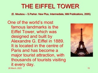 THE EIFFEL TOWER
(E. Moutsou – S.Parker. New Plus, Intermediate, MM Publications, 2005)
One of the world’s most
famous landmarks is the
Eiffel Tower, which was
designed and built by
Alexandre G. Eiffel in 1889.
It is located in the centre of
Paris and has become a
major tourist attraction, with
thousands of tourists visiting
it every day.
28 March, 2023 15
 