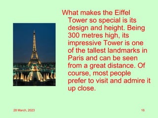 What makes the Eiffel
Tower so special is its
design and height. Being
300 metres high, its
impressive Tower is one
of the tallest landmarks in
Paris and can be seen
from a great distance. Of
course, most people
prefer to visit and admire it
up close.
28 March, 2023 16
 