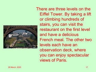 There are three levels on the
Eiffel Tower. By taking a lift
or climbing hundreds of
stairs, you can visit the
restaurant on the first level
and have a delicious
French meal. The other two
levels each have an
observation deck, where
you can enjoy spectacular
views of Paris.
28 March, 2023 17
 