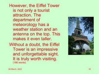 However, the Eiffel Tower
is not only a tourist
attraction. The
department of
meteorology has a
weather station and an
antenna on the top. This
makes it even taller.
Without a doubt, the Eiffel
Tower is an impressive
and unforgettable sight.
It is truly worth visiting.
(186 words)
28 March, 2023 18
 