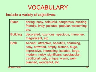 VOCABULARY
Include a variety of adjectives:
Place boring, busy, colourful, dangerous, exciting,
friendly, lively, polluted, popular, welcoming,
etc.
Building decorated, luxurious, spacious, immense,
magnificent, etc.
Both Ancient, attractive, beautiful, charming,
cosy, crowded, empty, historic, huge,
impressive, interesting, isolated, large,
modern, noisy, significant, spectacular,
traditional, ugly, unique, warm, well-
planned, wonderful, etc.
28 March, 2023 19
 