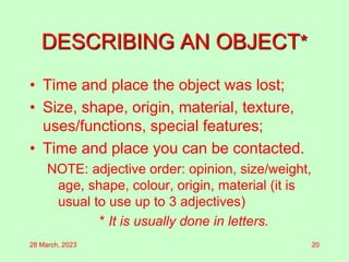 DESCRIBING AN OBJECT*
• Time and place the object was lost;
• Size, shape, origin, material, texture,
uses/functions, special features;
• Time and place you can be contacted.
NOTE: adjective order: opinion, size/weight,
age, shape, colour, origin, material (it is
usual to use up to 3 adjectives)
* It is usually done in letters.
28 March, 2023 20
 