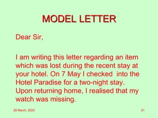 MODEL LETTER
Dear Sir,
I am writing this letter regarding an item
which was lost during the recent stay at
your hotel. On 7 May I checked into the
Hotel Paradise for a two-night stay.
Upon returning home, I realised that my
watch was missing.
28 March, 2023 21
 
