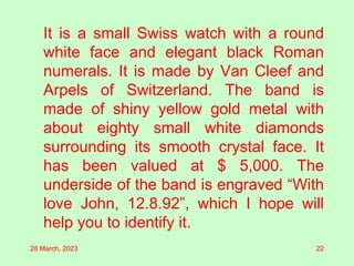 It is a small Swiss watch with a round
white face and elegant black Roman
numerals. It is made by Van Cleef and
Arpels of Switzerland. The band is
made of shiny yellow gold metal with
about eighty small white diamonds
surrounding its smooth crystal face. It
has been valued at $ 5,000. The
underside of the band is engraved “With
love John, 12.8.92”, which I hope will
help you to identify it.
28 March, 2023 22
 