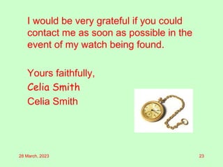 I would be very grateful if you could
contact me as soon as possible in the
event of my watch being found.
Yours faithfully,
Celia Smith
Celia Smith
28 March, 2023 23
 
