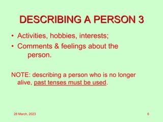DESCRIBING A PERSON 3
• Activities, hobbies, interests;
• Comments & feelings about the
person.
NOTE: describing a person who is no longer
alive, past tenses must be used.
28 March, 2023 6
 