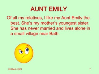 AUNT EMILY
Of all my relatives, l like my Aunt Emily the
best. She’s my mother’s youngest sister.
She has never married and lives alone in
a small village near Bath.
28 March, 2023 7
 