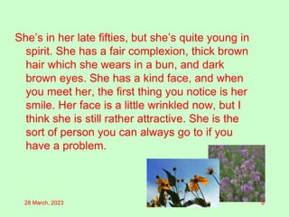 She’s in her late fifties, but she’s quite young in
spirit. She has a fair complexion, thick brown
hair which she wears in a bun, and dark
brown eyes. She has a kind face, and when
you meet her, the first thing you notice is her
smile. Her face is a little wrinkled now, but I
think she is still rather attractive. She is the
sort of person you can always go to if you
have a problem.
28 March, 2023 8
 