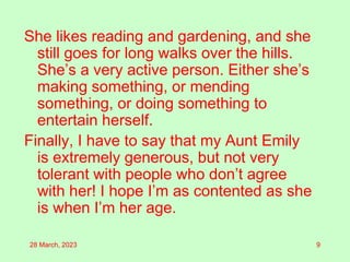 She likes reading and gardening, and she
still goes for long walks over the hills.
She’s a very active person. Either she’s
making something, or mending
something, or doing something to
entertain herself.
Finally, I have to say that my Aunt Emily
is extremely generous, but not very
tolerant with people who don’t agree
with her! I hope I’m as contented as she
is when I’m her age.
28 March, 2023 9
 