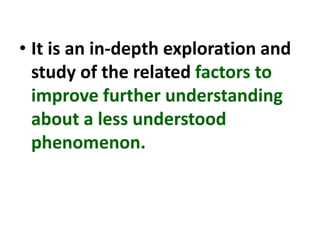 • It is an in-depth exploration and
study of the related factors to
improve further understanding
about a less understood
phenomenon.
 