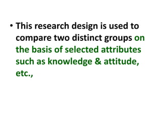 • This research design is used to
compare two distinct groups on
the basis of selected attributes
such as knowledge & attitude,
etc.,
 