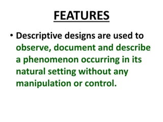 FEATURES
• Descriptive designs are used to
observe, document and describe
a phenomenon occurring in its
natural setting without any
manipulation or control.
 