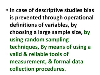 • In case of descriptive studies bias
is prevented through operational
definitions of variables, by
choosing a large sample size, by
using random sampling
techniques, By means of using a
valid & reliable tools of
measurement, & formal data
collection procedures.
 