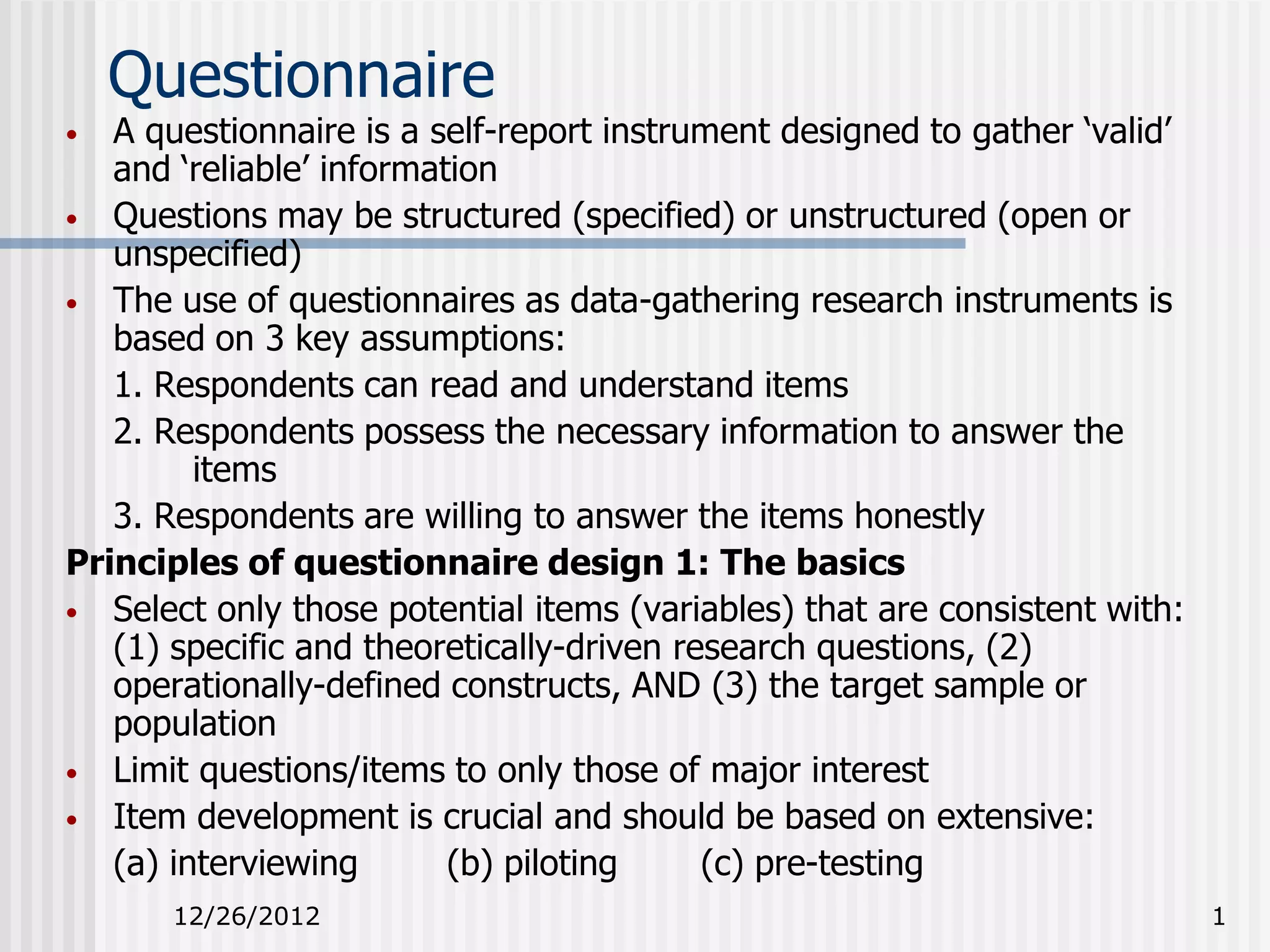 Questionnaire
•  A questionnaire is a self-report instrument designed to gather ‘valid’
   and ‘reliable’ information
• Questions may be structured (specified) or unstructured (open or
   unspecified)
• The use of questionnaires as data-gathering research instruments is
   based on 3 key assumptions:
   1. Respondents can read and understand items
   2. Respondents possess the necessary information to answer the
         items
   3. Respondents are willing to answer the items honestly
Principles of questionnaire design 1: The basics
• Select only those potential items (variables) that are consistent with:
   (1) specific and theoretically-driven research questions, (2)
   operationally-defined constructs, AND (3) the target sample or
   population
• Limit questions/items to only those of major interest
• Item development is crucial and should be based on extensive:
   (a) interviewing       (b) piloting     (c) pre-testing
      12/26/2012                                                            1
 