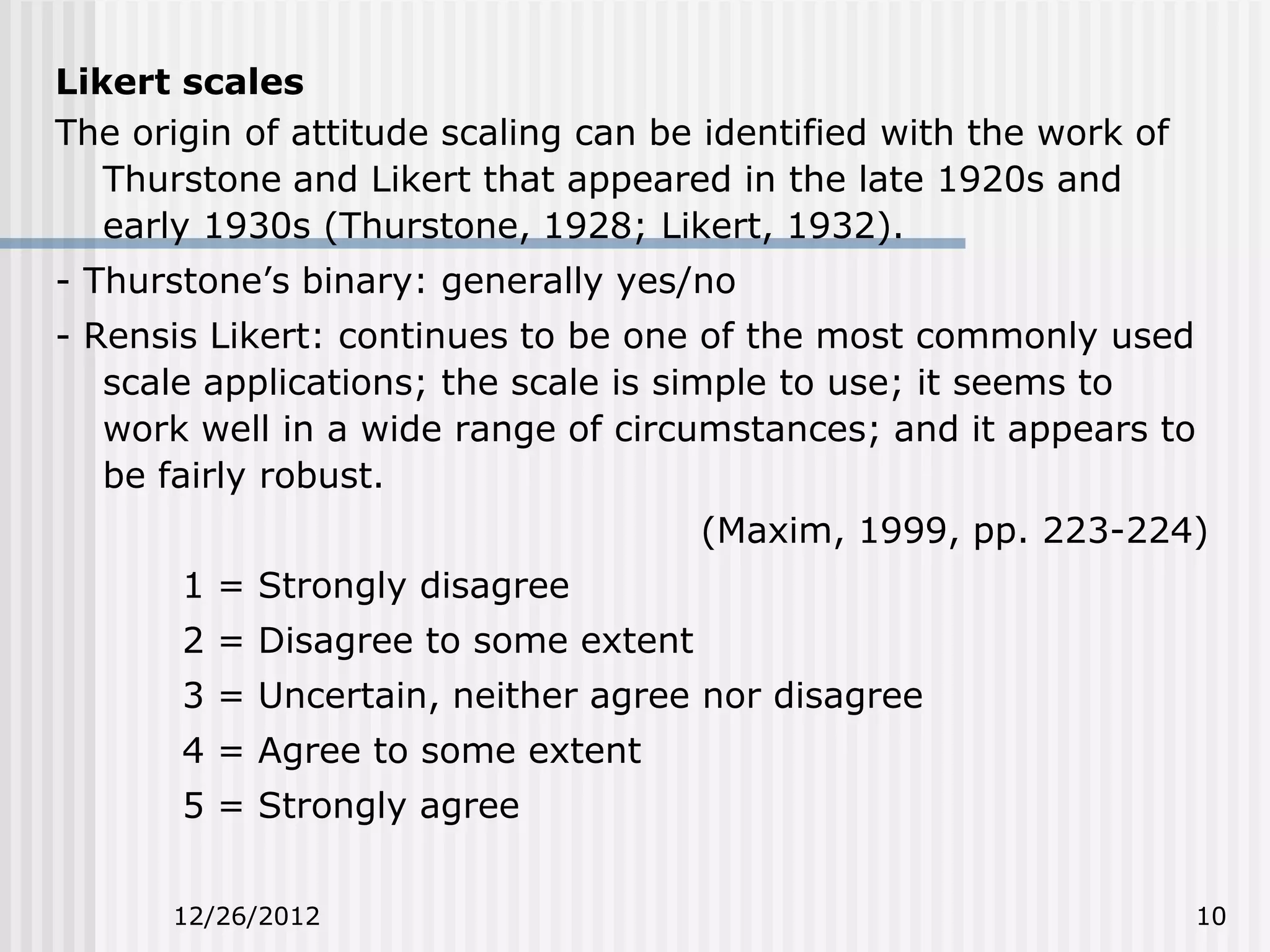 Likert scales
The origin of attitude scaling can be identified with the work of
   Thurstone and Likert that appeared in the late 1920s and
   early 1930s (Thurstone, 1928; Likert, 1932).
- Thurstone’s binary: generally yes/no
- Rensis Likert: continues to be one of the most commonly used
   scale applications; the scale is simple to use; it seems to
   work well in a wide range of circumstances; and it appears to
   be fairly robust.
                                     (Maxim, 1999, pp. 223-224)
       1 = Strongly disagree
       2 = Disagree to some extent
       3 = Uncertain, neither agree nor disagree
       4 = Agree to some extent
       5 = Strongly agree


      12/26/2012                                                    10
 