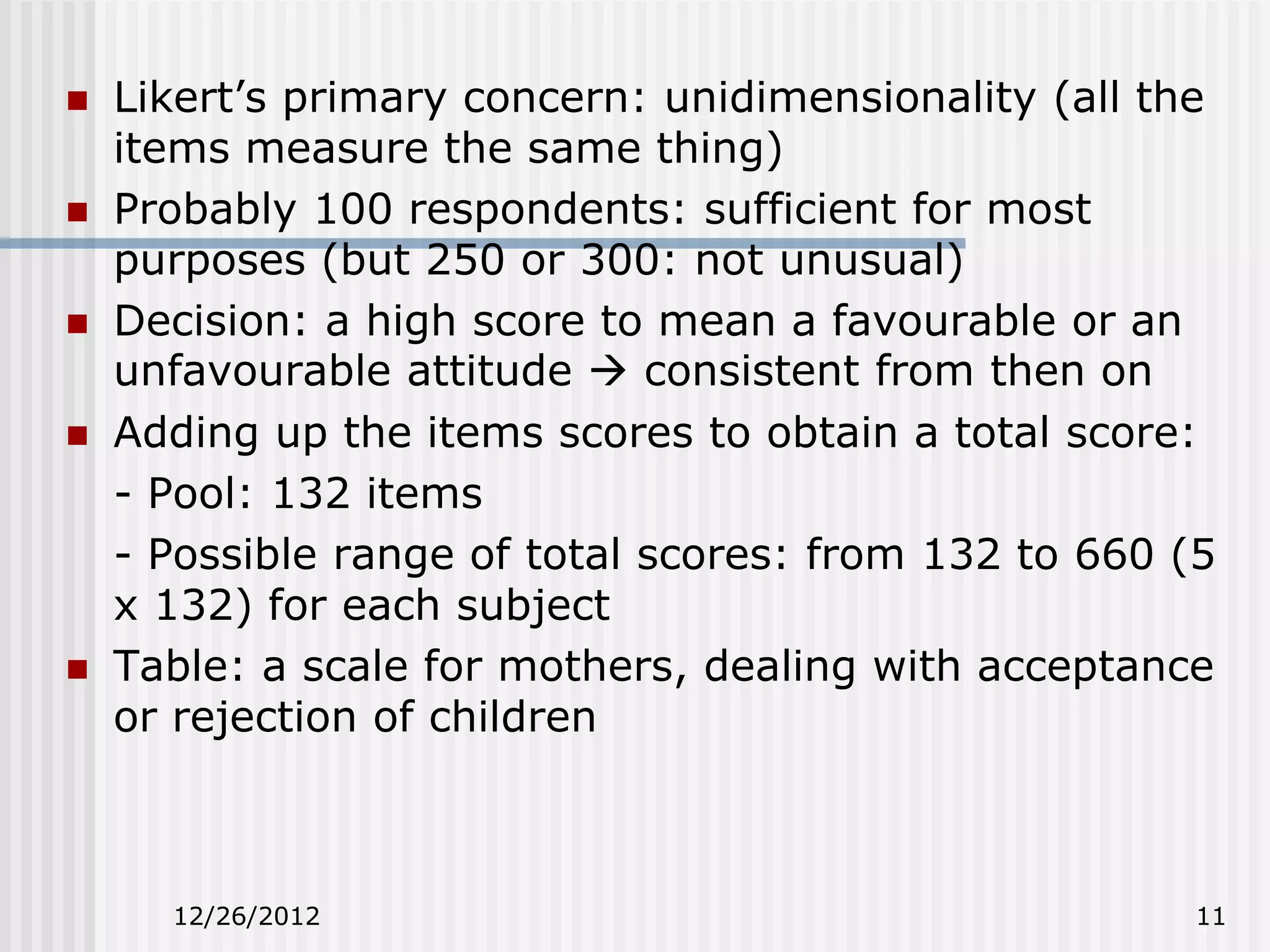    Likert’s primary concern: unidimensionality (all the
    items measure the same thing)
   Probably 100 respondents: sufficient for most
    purposes (but 250 or 300: not unusual)
   Decision: a high score to mean a favourable or an
    unfavourable attitude  consistent from then on
   Adding up the items scores to obtain a total score:
    - Pool: 132 items
    - Possible range of total scores: from 132 to 660 (5
    x 132) for each subject
   Table: a scale for mothers, dealing with acceptance
    or rejection of children



      12/26/2012                                       11
 