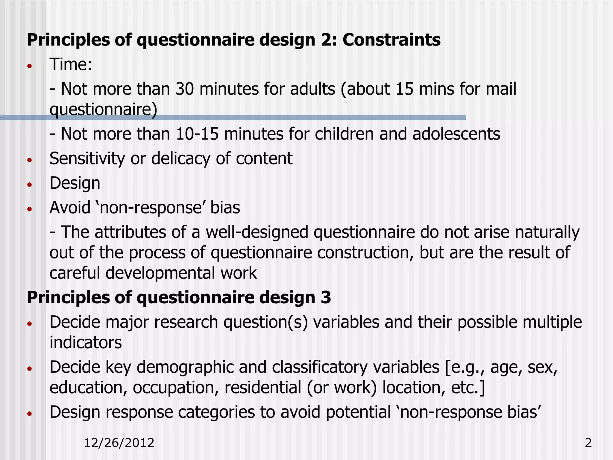 Principles of questionnaire design 2: Constraints
• Time:
   - Not more than 30 minutes for adults (about 15 mins for mail
   questionnaire)
   - Not more than 10-15 minutes for children and adolescents
• Sensitivity or delicacy of content
• Design
• Avoid ‘non-response’ bias
   - The attributes of a well-designed questionnaire do not arise naturally
   out of the process of questionnaire construction, but are the result of
   careful developmental work
Principles of questionnaire design 3
• Decide major research question(s) variables and their possible multiple
   indicators
• Decide key demographic and classificatory variables [e.g., age, sex,
   education, occupation, residential (or work) location, etc.]
• Design response categories to avoid potential ‘non-response bias’

       12/26/2012                                                             2
 