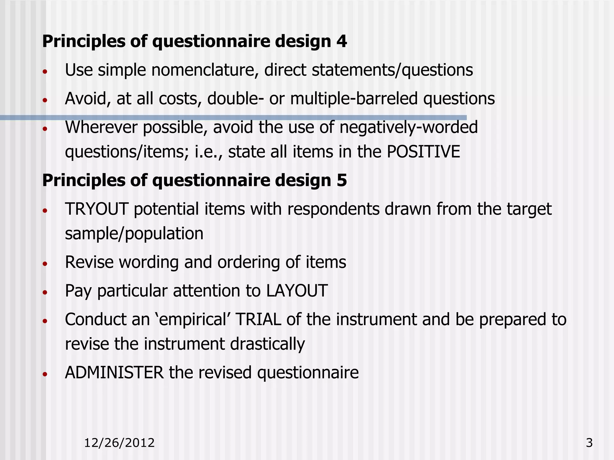 Principles of questionnaire design 4
•   Use simple nomenclature, direct statements/questions
•   Avoid, at all costs, double- or multiple-barreled questions
•   Wherever possible, avoid the use of negatively-worded
    questions/items; i.e., state all items in the POSITIVE
Principles of questionnaire design 5
•   TRYOUT potential items with respondents drawn from the target
    sample/population
•   Revise wording and ordering of items
•   Pay particular attention to LAYOUT
•   Conduct an ‘empirical’ TRIAL of the instrument and be prepared to
    revise the instrument drastically
•   ADMINISTER the revised questionnaire



      12/26/2012                                                        3
 