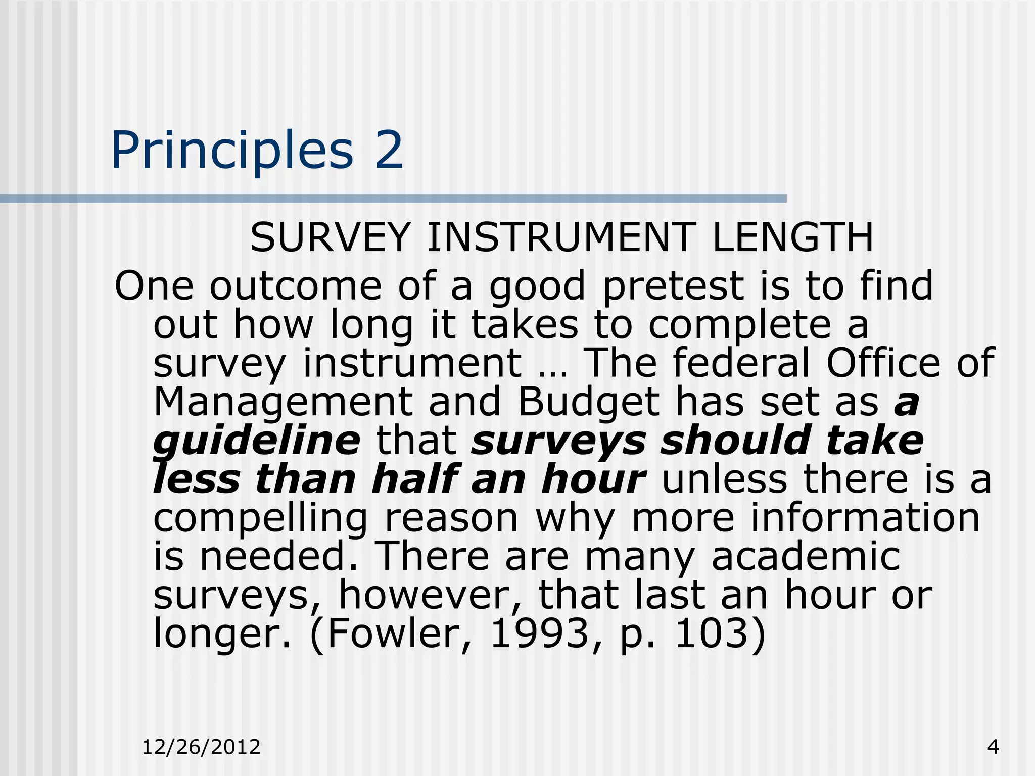 Principles 2
      SURVEY INSTRUMENT LENGTH
One outcome of a good pretest is to find
 out how long it takes to complete a
 survey instrument … The federal Office of
 Management and Budget has set as a
 guideline that surveys should take
 less than half an hour unless there is a
 compelling reason why more information
 is needed. There are many academic
 surveys, however, that last an hour or
 longer. (Fowler, 1993, p. 103)

 12/26/2012                              4
 