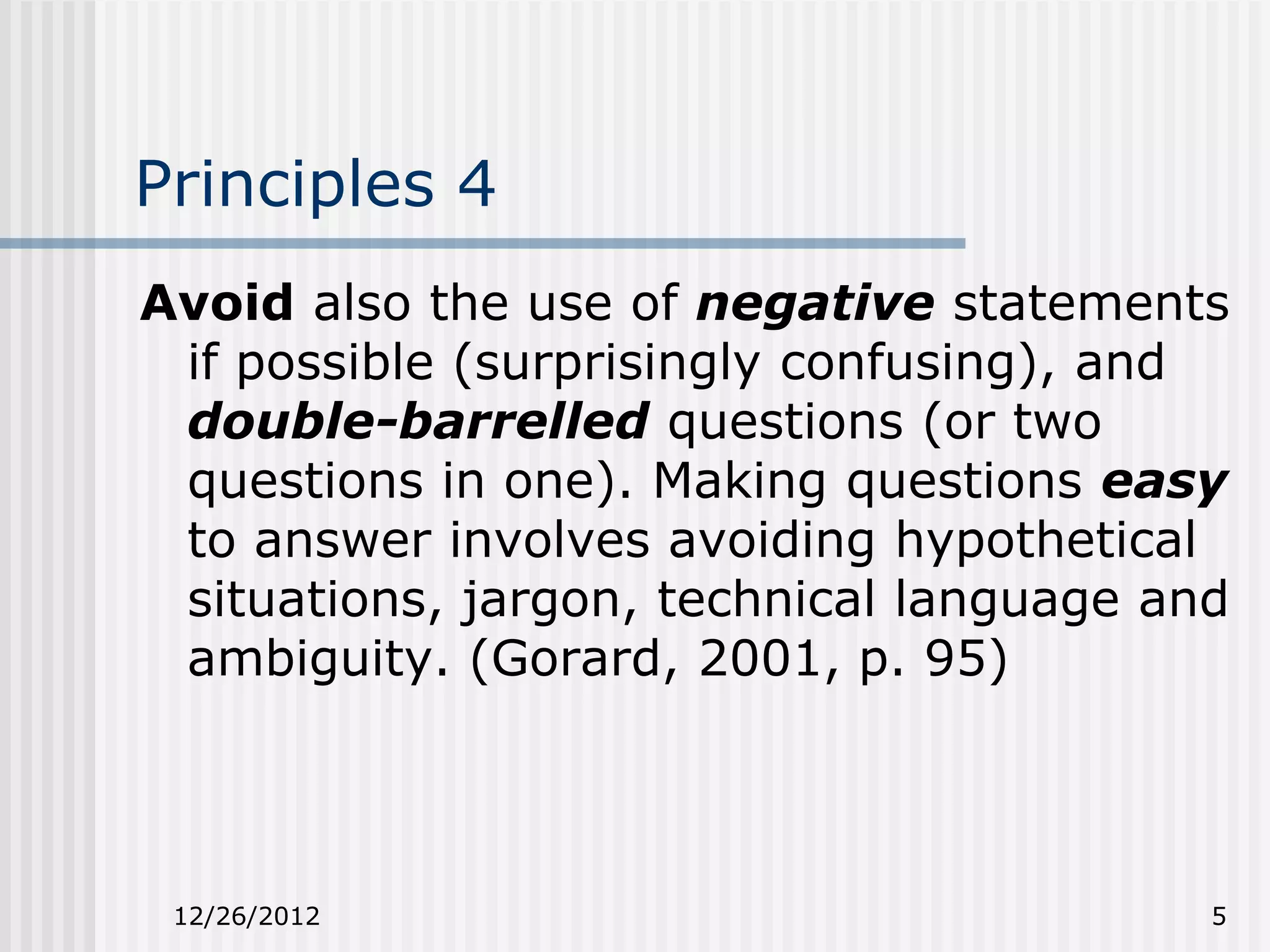 Principles 4
Avoid also the use of negative statements
 if possible (surprisingly confusing), and
 double-barrelled questions (or two
 questions in one). Making questions easy
 to answer involves avoiding hypothetical
 situations, jargon, technical language and
 ambiguity. (Gorard, 2001, p. 95)




 12/26/2012                               5
 