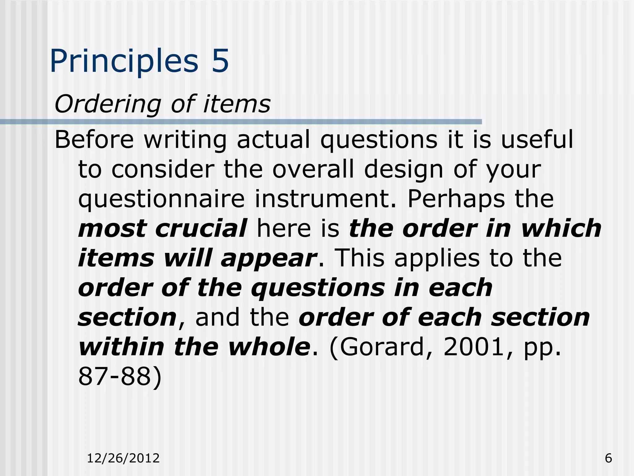Principles 5
Ordering of items
Before writing actual questions it is useful
 to consider the overall design of your
 questionnaire instrument. Perhaps the
 most crucial here is the order in which
 items will appear. This applies to the
 order of the questions in each
 section, and the order of each section
 within the whole. (Gorard, 2001, pp.
 87-88)


  12/26/2012                                   6
 