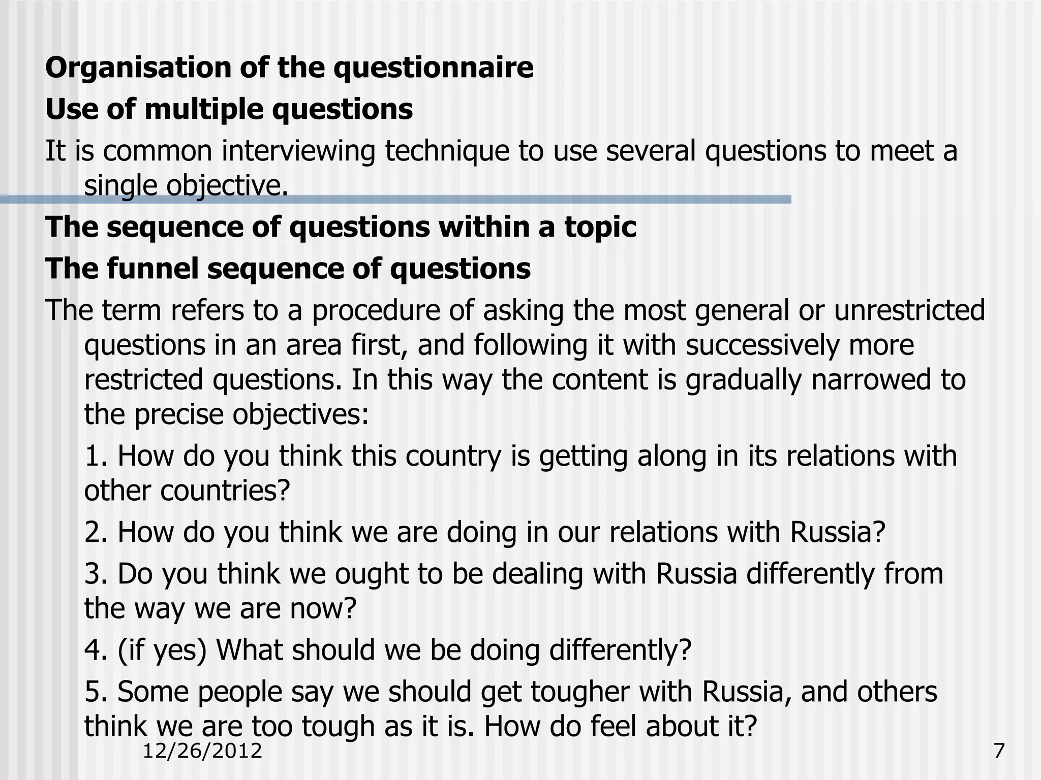 Organisation of the questionnaire
Use of multiple questions
It is common interviewing technique to use several questions to meet a
    single objective.
The sequence of questions within a topic
The funnel sequence of questions
The term refers to a procedure of asking the most general or unrestricted
    questions in an area first, and following it with successively more
    restricted questions. In this way the content is gradually narrowed to
    the precise objectives:
    1. How do you think this country is getting along in its relations with
    other countries?
    2. How do you think we are doing in our relations with Russia?
    3. Do you think we ought to be dealing with Russia differently from
    the way we are now?
    4. (if yes) What should we be doing differently?
    5. Some people say we should get tougher with Russia, and others
    think we are too tough as it is. How do feel about it?
       12/26/2012                                                             7
 