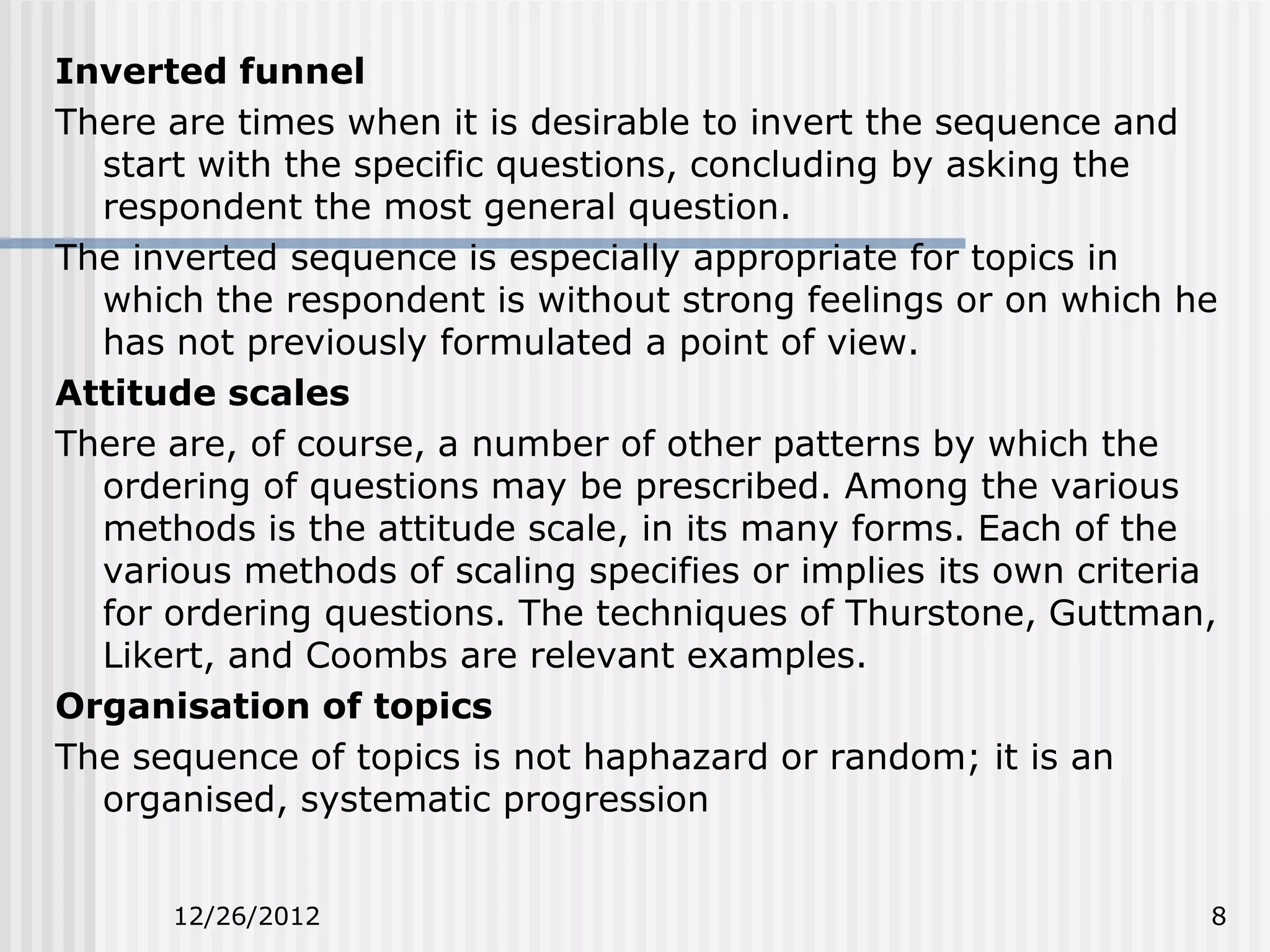 Inverted funnel
There are times when it is desirable to invert the sequence and
  start with the specific questions, concluding by asking the
  respondent the most general question.
The inverted sequence is especially appropriate for topics in
  which the respondent is without strong feelings or on which he
  has not previously formulated a point of view.
Attitude scales
There are, of course, a number of other patterns by which the
  ordering of questions may be prescribed. Among the various
  methods is the attitude scale, in its many forms. Each of the
  various methods of scaling specifies or implies its own criteria
  for ordering questions. The techniques of Thurstone, Guttman,
  Likert, and Coombs are relevant examples.
Organisation of topics
The sequence of topics is not haphazard or random; it is an
  organised, systematic progression


      12/26/2012                                                 8
 