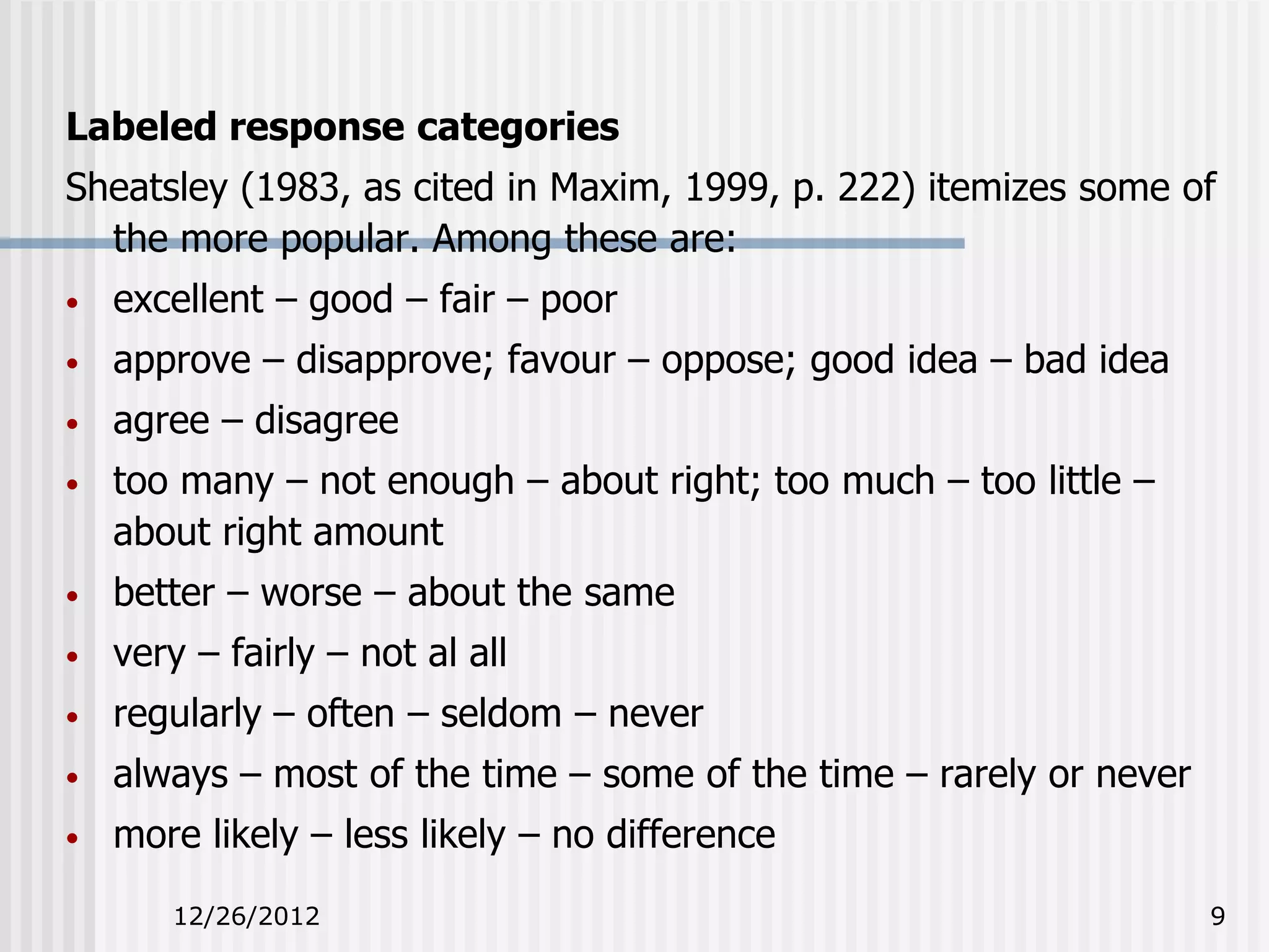 Labeled response categories
Sheatsley (1983, as cited in Maxim, 1999, p. 222) itemizes some of
  the more popular. Among these are:
•   excellent – good – fair – poor
•   approve – disapprove; favour – oppose; good idea – bad idea
•   agree – disagree
•   too many – not enough – about right; too much – too little –
    about right amount
•   better – worse – about the same
•   very – fairly – not al all
•   regularly – often – seldom – never
•   always – most of the time – some of the time – rarely or never
•   more likely – less likely – no difference
       12/26/2012                                                    9
 