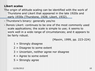 Likert scales
The origin of attitude scaling can be identified with the work of
   Thurstone and Likert that appeared in the late 1920s and
   early 1930s (Thurstone, 1928; Likert, 1932).
- Thurstone’s binary: generally yes/no
- Rensis Likert: continues to be one of the most commonly used
   scale applications; the scale is simple to use; it seems to
   work well in a wide range of circumstances; and it appears to
   be fairly robust.
                                     (Maxim, 1999, pp. 223-224)
       1 = Strongly disagree
       2 = Disagree to some extent
       3 = Uncertain, neither agree nor disagree
       4 = Agree to some extent
       5 = Strongly agree


      12/26/2012                                                    10
 