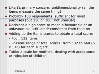    Likert’s primary concern: unidimensionality (all the
    items measure the same thing)
   Probably 100 respondents: sufficient for most
    purposes (but 250 or 300: not unusual)
   Decision: a high score to mean a favourable or an
    unfavourable attitude  consistent from then on
   Adding up the items scores to obtain a total score:
    - Pool: 132 items
    - Possible range of total scores: from 132 to 660 (5
    x 132) for each subject
   Table: a scale for mothers, dealing with acceptance
    or rejection of children



      12/26/2012                                       11
 