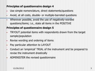 Principles of questionnaire design 4
•   Use simple nomenclature, direct statements/questions
•   Avoid, at all costs, double- or multiple-barreled questions
•   Wherever possible, avoid the use of negatively-worded
    questions/items; i.e., state all items in the POSITIVE
Principles of questionnaire design 5
•   TRYOUT potential items with respondents drawn from the target
    sample/population
•   Revise wording and ordering of items
•   Pay particular attention to LAYOUT
•   Conduct an ‘empirical’ TRIAL of the instrument and be prepared to
    revise the instrument drastically
•   ADMINISTER the revised questionnaire



      12/26/2012                                                        3
 